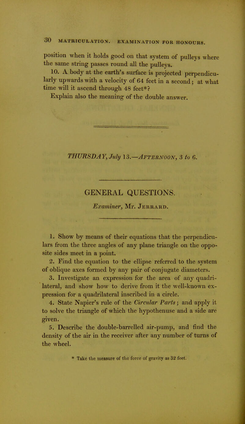 position when it holds good on that system of pulleys where the same string passes round all the pulleys. 10. A body at the earth^s surface is projected perpendicu- larly upwards with a velocity of 64 feet in a second; at what time will it ascend through 48 feet*? Explain also the meaning of the double answer. THURSDAY, July \o.—Afternoon, 3 to 6. GENERAL QUESTIONS. Examiner, Mr. Jerrard. 1. Show by means of their equations that the perpendicu- lars from the three angles of any plane triangle on the oppo- site sides meet in a point. 2. Find the equation to the ellipse referred to the system of oblique axes formed by any pair of conjugate diameters. 3. Investigate an expression for the area of any quadri- lateral^ and show how to derive from it the well-known ex- pression for a quadrilateral inscribed in a circle. 4. State Napier's rule of the Circular Parts; and apply it to solve the triangle of which the hypothenuse and a side are given. 5. Describe the double-barrelled air-pump, and find the density of the air in the receiver after any number of turns of the wheel. * Take the measure of the force of gravity as 32 feet.