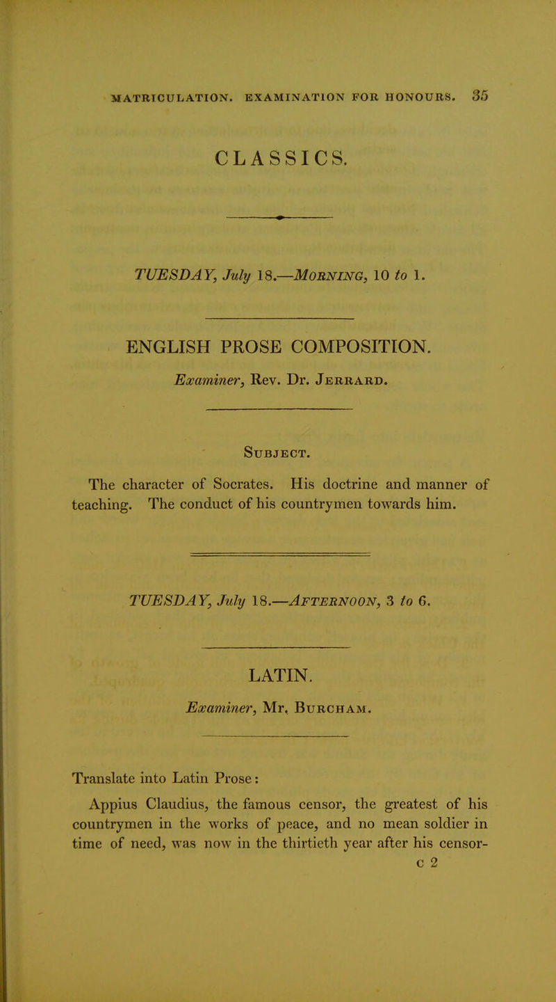 CLASSICS. TUESDAY, July 18.—Morning, 10 to 1. ENGLISH PROSE COMPOSITION. Examiner, Rev. Dr. Jerrard. Subject. The character of Socrates. His doctrine and manner of teaching. The conduct of his countrymen towards him. TUESDAY, July IS.—Afternoon, 3 to 6. LATIN. Examiner, Mr, Burcham. Translate into Latin Prose: Appius Claudius, the famous censor, the greatest of his countrymen in the works of peace, and no mean soldier in time of need, was now in the thirtieth year after his censor- c 2