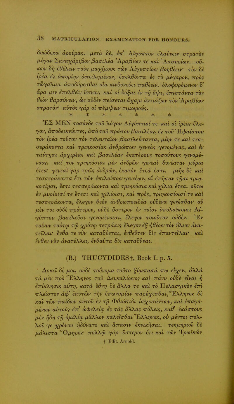 8v(oSeKa dpovpa^. jxera h^, eV AiyvTrrov eXavvetv arparov fiiyav Xava-)(^dpil3ov ^aaCkea 'KpajBiwv re koL 'Kaavpioav. ov- Kcov Br} ideXeiv rov'i fjia'^Lfj,ov<; twv KuyvirrUov (3o7}6e€LV rov 8e ipka e? a'lroplTjv aireCkri^kvov, eaekOovra e? to /xeyapov, tt/do? rwyaX/jLa aTToSvpeadaL ola KLvSvvevec iradkew. oXocjjvpofxevov 8' dpa [jbLv eTrekOelv vttvov, Kai oi Bo^at iv Ty oyjn, eincrravra rov Oeov dapavveLV, tw? ovBev ireLaeraL ci')(apL avTLa^cov Tov'ApaSlcov arpaTOV auro? fyap oi TrifMyfreiv Ttficopov<;. * * * :jJ 5}c * * 'ES MEN TocrovBe tov Xoyov AlyvTrrLoi re koX ol lpke<i e\e- jov, anroBeLKVVvTe';, airo rov irpwrov /SacrtXeo^, 6<? rov 'H^aiarov rov ipka rovrov rov reXevraiov f3acnXevaavra, fiirjv re koX recr- crepcLKOvra kcu rptT]Koaia<; av6poiirwv yevea^; <y€vo/jLeva<;, Koi iv ravrrjat ap'^^^ipeaf; Koi ^aaLkea<i eicarepov<; roaovrov<i yevofie- V0U9. KUL rot rpLTjKoatat /xev dvBpcov yeveal Bvvearat fxvpia erea' yeveal yap rpet<; dvBpcbv, eKarbv ered icrri. yttt^? Be Kai reaaepaKovra en twv eViXotTrcwv yeveewv, at eirrjaav rfjat rptrj- Koo-irjai, ecTTt reacrepaKovra Kai rptijKocria Kai ■^^tXia erea. ovrto eV jxvptotcrt re erecrt Kai -^tXtotai, Kai 7rp6<;, rpirjKocrloto-i re Kai recraepaKovra, eXeyov Oeov dvdpcoTroetBea ovBeva yevecxdat' ov fiev rot ovBe irporepov, ovBe varepov iv rolat vTroXoiiroto-t At- yvirrov ^aatXevat yevofievotat, eXeyov rotovrov ovBev. 'Ev roivvv rovr(p rw %/oovct) rerpdKi<; eXeyov i^ rjdewv rov rjXtov dva- reiXat' evOa re vvv KaraBverat, ivdevrev Bl<i irravrelXat' Kai evOev vvv dvareXXet, ivdavra BU KaraBvvat. (B.) THUCYDIDESt, Book I. p. 5. ■ AoKet Be fjtoi, ovBe rovvofxa rovro ^v/jb7raad rrco ei'^ev, dXXd rd fiev irpo EWt^vo? rov AevKaXicovo<; Kai irdvv ovBe eivat 17 irrlKXriat^ avri], Kara eOvrj Be dXXa re Kai ro YleXaaytKov iwl rrXeiarov a<^' eavroiv rrjv irrcovvfxtav rrape')(ea6at,¥iXX'r]vo<; Be Kai rcov iraiBodV avrov iv rfj ^dtcoriBi iayycrdvrccv, Kai iirayo- fievcov avrov<; iir ox^eXeia e? Ta? dXXa<; 'KoXet^, KaB* eKdarov<; fiev i]Bt} rfj ofiiXia /xdXXov KcCXetadat ''EiXXr)va<i, ov fjtevrot ttoX- Xov ye '^povov rjBvvaro Kai dtraatv iKvtKtjaat. reKfMTjptoi Be fjtdXiara Ofiijpo^;' ttoXXm yap varepov en Kai rcov TprntKcov t Edit. Ai-nold.