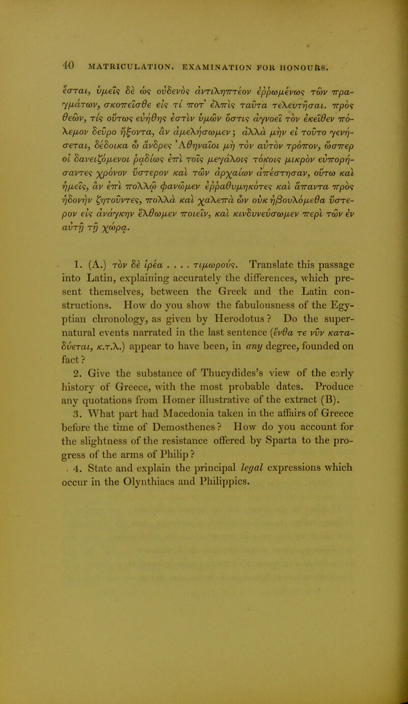 ecrrai, v/u,€l<s Be (w<? ouSevo? dvTLXrjTrreov epf)a)fM€V(o<; rwv irpa- yfidrcov, aKOTretaOe ei? tl ttot iXirl^ ravra TeXevrrjaaL. tt/do? deSiv, ri<i ovtco^ ev'q6ri<i eariv v/jlcov oan^ dyvoel rov eKeWev tto- \€fj,ov Bevpo Tj^ovra, av dfMeXijcrcofMev; dXXd fjurjv el rovro 'yevrj- aerai, BeBoiKa w avSpa ^AOTjvalot /jurj rov avrov rpoTrov, coairep ol BavcL^ofMevoc paS/o)? eirl rot? fieyaXoci t6kol<; ficKpov eviroprj- cravTe<i ')(p6vov vcrrepov koX rwv dp'^^atav direaTrjaav, ovrco koX ^/jbei<i, dv eirl ttoXXu) ^avwp^ev eppadv/jtrjKOTef; Koi diravra 7rpb<; TjBovrjv ^7]T0vvTe<;, vroXXd koL ^j^aXevra c5v ovk rj^ovXo/jueda vcrre- pov eh dvdjKTjv eX6cofu,€v irotelv, koX KivBvvev(7(*)p,ev irepi rwv ev avr^ rfj '^copa. 1. (A.) rov Be ipea .... rifi(opov<;. Translate this passage into Latin, explaining accurately the differences, which pre- sent themselves, between the Greek and the Latin con- structions. How do you show the fabulousness of the Egy- ptian chronology, as given by Herodotus ? Do the super- natural events narrated in the last sentence [evda re vvv Kara- Bverai, K.r.X.) appear to have been, in any degree, founded on fact? 2. Give the substance of Thucydides's view of the eorly history of Greece, w-ith the most probable dates. Produce any quotations from Homer illustrative of the extract (B). .3. What pai't had Macedonia taken in the affairs of Greece before the time of Demosthenes? How do you account for the slightness of the resistance offered by Sparta to the pro- gress of the arms of PhiUp ? . 4. State and explain the principal legal expressions which occur in the Olynthiacs and Philippics.