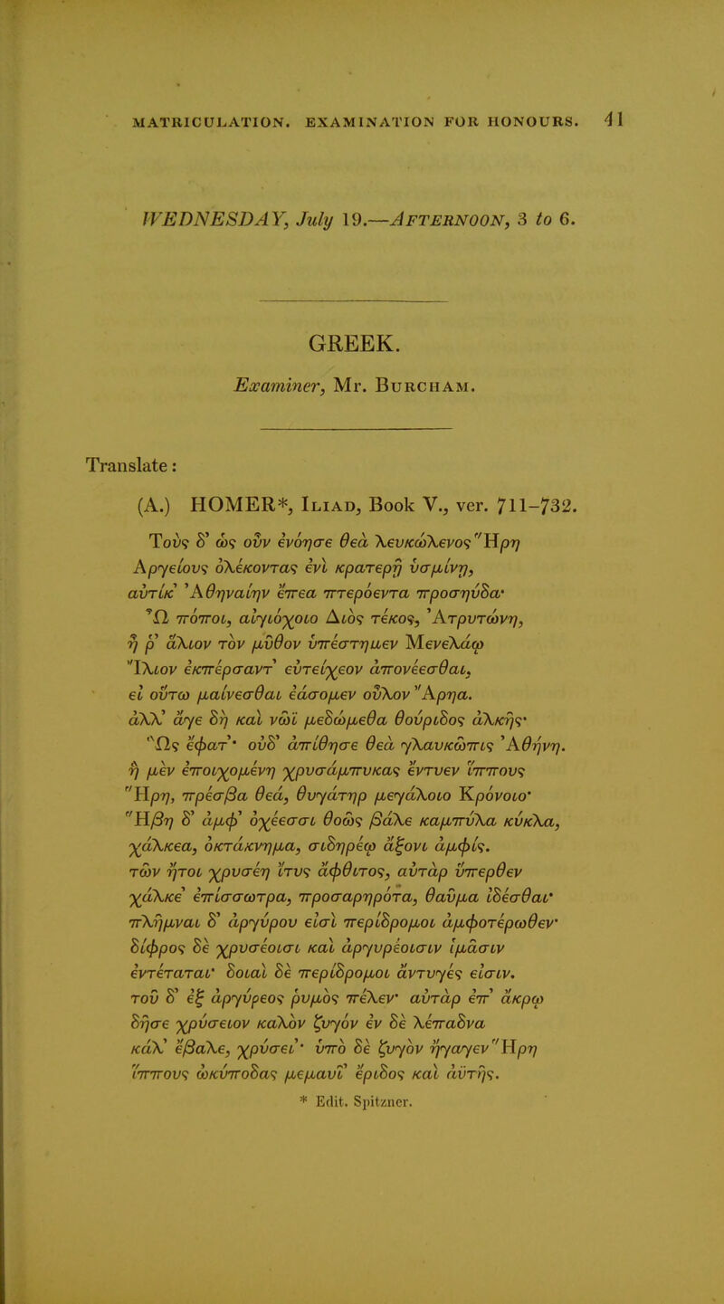 MATRICULATION. EXAMINATION FOR HONOURS. WEDNESDAY, July \^.—Afternoon, 3 to 6. GREEK. Examiner, Mr. Burcham. Translate: (A.) HOMER* Iliad, Book V., ver. 711-732. ToL? 8' ct)9 ovv evoTjae Oea XevKcoXevos^tlpr} Ap<y€LOV<; oKeKovra^ evl Kparepfj vcrfiLvp, avTLK ^AOrjvaiTjv eirea Trrepoevra TrpoarjvBa' ''fl TTOTTOL, al'yL6')(0L0 Alo'? TeKO<i, ^ArpvTCOvrj, rj p aXiov Tov jMvdov vTrearrjaev MeveXaci) VKlov eKTrkpaavr evTel'^eov aTroveeaOau, el ovTO) ixaivea-daL idao/jiev ovXov Aprja. aX)C dye Brj koX vcoi jxe^cop^eOa 6ovpcSo<; aX/o)?* '^Xl? et^ar' ovK dTTLdrjae 6ea jXavKcoTri'; ^AOrjvrj. rj jjiev e'iroL')(Oixevrj '^pvadjMTrvKa^ evrvev lttttov^ Uprj, Trpea^a 6ed, OvydrTjp /jueyakoLO J^povoco' a^'T] 8' d/jb<p^ oyeeaai Oow^; /SaXe KajxirvXa KVKka, '^dXKea, OKrdxvTjfjLa, aihripew d^ovL dix(pL<i, TOJV TjroL '^pvaenj ctv9 d(f)dtTO<;, avrdp virepdev ')(dXKe ewLaaarpa, Trpocraprjpora, Oavfia ISeaOat' irXripbvai 8' dpyvpov eiai TreplBpofioi dficporepayOev Bl^PO<; 8e '^pvaeoLaL kol dpyvpeobaiv IfxaaLv ivreraraL' Boial Be irepiBpofMOL dvTvy€<i elaiv, TOV 8' e'^ dpyvpeo^ pvytto? ireXev avrdp eir aKpo) Bijae 'XpvaeLov koXov ^vyov iv Be XeTraBva KdX' e^aXe, '^pvaei' vtto Be ^vyov rjyayevY{pri 'iTTTTOV'i coKVTToBa'; fxefxavV epLBo<^ kol aiirr/?. * Edit. Spitzncr.