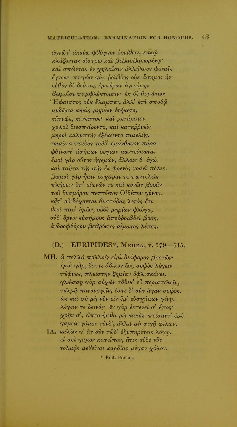 dyvMT aKovco (f)06'yyov opvidav, kukw KXd^ovTa<; oiarp^ koI fie^ap^apcd/jbevo)' KoX <T7r(bvTa<; iv dW7]\ov<; (f)ovaL<; eyvcov irrepoyv yap pot^SSo? ovk darjfxo^ rjv €vdv<i BeLcra^i, i/M7rvpcov eyevojXT^v ^co/jLotcrt 7ra/Jb(f)XeKT0LaLv' e/c Be dvfJbtiTwv Yi^aiaro^ ovk ekaiMirev, aXk! iirl airoBA fjLvBcoaa KTJKL'} fMTjpLCOV €Tr)K€TO, KUTVcpe, KaviTTTve' koI /xerdpatoL ')(p\al BieaireLpovro, kol Karappvel'i fjuripol Kdkv7nri<i i^e/ceLvro TTi/xeX,'^?. TOLavra 7rat8o9 toOS' €/j,dv0avov irdpa (f)dLV0VT darjfjLQJv opylcov /xai^rev/nara. i/xol yap ouro? r^yefidiv, dXKoL^ 8' eyca. Kal ravra t?;? ar]<i €k (fjpevb^ vocret vroXt?. ^co/xol yap rjixLV ia')(dpai re TravreXet? TrkrjpeL^ vtt olcovwv re Kal kvvmv ^opca Tov Bva/jLopov ireTTTcoTO'; OIBlttov yovov. Kar ov he')(pvTaL OvardBa^ \LTd<i ere deol Trap* Tjjxwv, ovBe /xTjpLcov (fiXoya, oi'8' opva ev(Tr}iJbov<; aTroppoL^Bei /Sod^, dvBpo^dopov /3e/8pa)Te9 aL/xaTO<; Xwro?. (D.) EURIPIDES^ Medea, v. 579—615. MH. y iroWd TToWot? el/M Bid^opo<; ^poTwv ifjLol yap, oaTL<i aBuKo^ a)V, co^o? Xeyetv 7re(f)VKe, irXelaTqv ^rjfjbiav 6(f>\LaKdvei. yXcoa-ar] yap av'^cov toBlk ev wepLarekelv, ToXjxa iravovpyetv, earc 8' ovk dyav a'0(f)6<;. CO? Kal av fir] vvv ei<; 'ifju eva')(rjjxwv yevrj, Xeyetv re Setvo?' ev yap eKTevel a e7ro9* 'XP^v cr, etirep rjaOa /jlt) KaKb<;, ireicravr e/xe ya/xetv ydfjuov t6vB\ dXXd firj aiyy <f>LXcov. lA. KaX(a<; y dv ovv rcSS' i^vTn^pereL^ Xoyw, el crol ydfiov Karelirov, t^tl^ ovBe vvv ToXfjLa<i fxedetvaL KapBia<i fxeyav '^oXov. * Edit, Person.