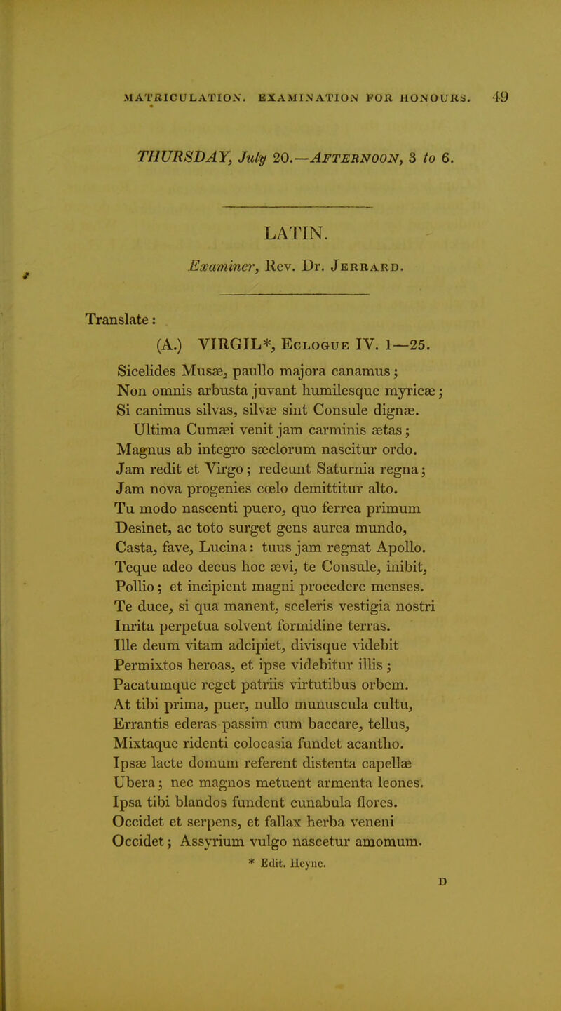 THURSDAY, July 20.—Afternoon, 3 to 6. LATIN. Examiner, Rev. Dr. Jerrard. Translate: (A.) VIRGIL* Eclogue IV. 1—25. Sicelides Musae^ pauUo majora canamus; Non omnis arbusta juvant humilesque myricae; Si canimus silvas^ silvse sint Consule dignae. Ultima Cumaei venit jam carminis aetas; Magnus ab integro saeclorum nascitur ordo. Jam redit et Virgo; redeunt Saturnia regna; Jam nova progenies coelo demittitur alto. Tu modo nascenti puero, quo ferrea primum Desinet, ac toto surget gens aurea mundo. Casta, fave, Lucina: tuus jam regnat Apollo. Teque adeo decus hoc aevi, te Consule, inibit, Pollio; et incipient magni procedere menses. Te duce, si qua manent, sceleris vestigia nostri Inrita perpetua solvent formidine terras. lUe deum vitam adcipiet, divisque videbit Permixtos heroas, et ipse videbitur illis ; Pacatumque reget patriis virtutibus orbem. At tibi prima, puer, nuUo munuscula cultu, Errantis ederas passim cum baccare, tellus, Mixtaque ridenti colocasia fundet acantho. Ipsae lacte domum referent distenta capellae Ubera; nec magnos metuent armenta leones. Ipsa tibi blandos fundent cunabula flores. Occidet et serpens, et fallax herba veneni Occidet; Assyrium vulgo nascetur amomum. * Edit. Heyne. D