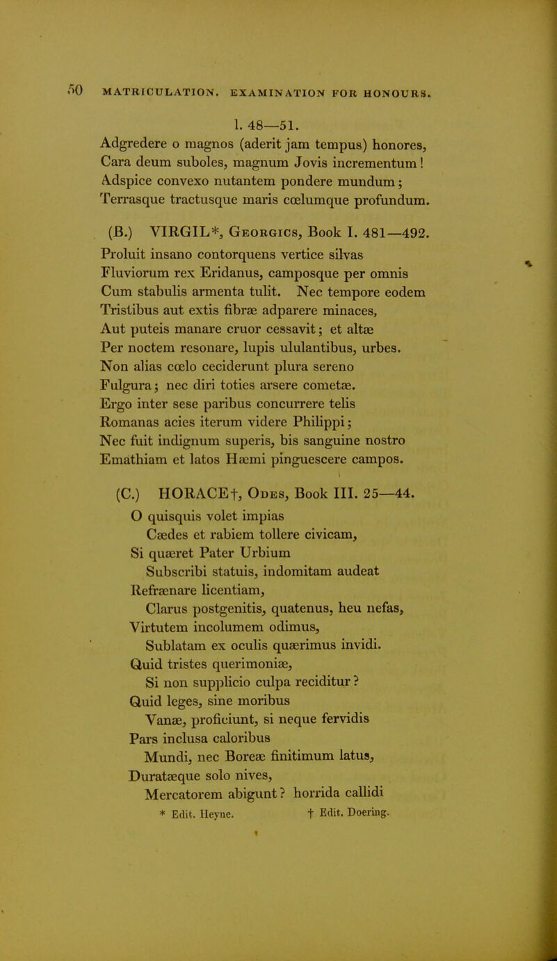 1. 48—51. Adgredere o raagnos (aderit jam tempus) honores, Cara deum suboles, magnum Jovis incrementum! A.dspice convexo nutantem pondere mundum; Terrasque tractusque maris coelumque profundum. (B.) VIRGIL*, Georgics, Book I. 481—492. Proluit insano contorquens vertice silvas Fluviorum rex Eridanus, camposque per omnis Cum stabulis armenta tulit. Nec tempore eodem Trisiibus aut extis fibrae adparere minaces, Aut puteis manare cruor cessavit; et altae Per noctem resonare, lupis ululantibus, urbes. Non alias coelo ceciderunt plura sereno Fulgura; nec diri toties arsere cometae. Ergo inter sese paribus concurrere telis Romanas acies iterum videre Philippi; Nec fuit indignum superis, bis sanguine nostro Emathiam et latos Haemi pinguescere campos. (C.) HORACEt, Odes, Book III. 25—44. O quisquis volet impias Caedes et rabiem tollere civicam. Si quaeret Pater Urbium Subscribi statuis, indomitam audeat Refraenare licentiam, Clarus postgenitis, quatenus, heu uefas, Virtutem incolumem odimus, Sublatam ex oculis quaerimus invidi. Quid tristes queriraoniae, Si non supplicio culpa reciditur ? Quid legeSj sine moribus Vanae, proficiunt, si neque fervidis Pars inclusa caloribus Mundi, nec Boreae finitimum latus, Durataeque solo nives, Mercatorem abigunt ? horrida callidi * Edit. Heyae. t Edit. Doeriiig.