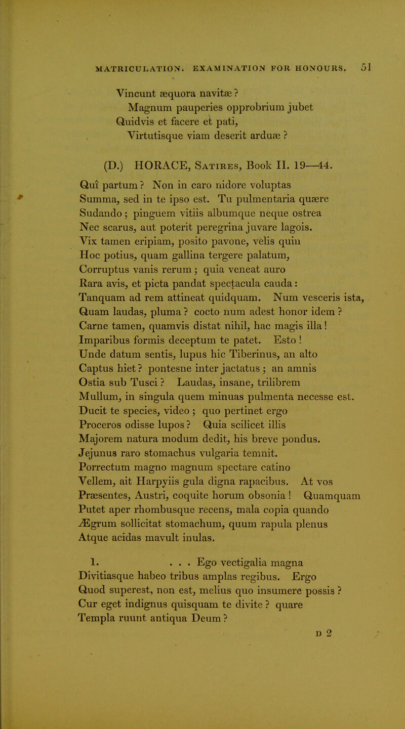 Vincunt aequora navitae ? Magnum pauperies opprobrium jubet Quidvis et facere et pati, Virtutisque viam deserit arduae ? (D.) HORACE, Satires, Book II. 19—44. Qui partum ? Non in caro nidore voluptas Summa, sed in te ipso est. Tu pulmentaria quaere Sudando; pinguem vitiis albumque neque ostrea Nec scarus, aut poterit peregrina juvare lagois. Vix tamen eripiam, posito pavone, velis quin Hoc potius, quam gallina tergere palatum, Corruptus vanis rerum ; quia veneat auro Rara avis, et picta pandat spectacula cauda: Tanquam ad rem attineat quidquam. Num vesceris ista, Quam laudas, plum a ? cocto num adest honor idem ? Carne tamen, quamvis distat nihil, hac magis ilia! Imparibus formis deceptum te patet. Esto ! Unde datum sentis, lupus hie Tiberinus, an alto Captus hiet ? pontesne inter jactatus ; an amnis Ostia sub Tusci ? Laudas, insane, trilibrem MuUum, in singula quem minuas pulmenta necesse est. Ducit te species, video ; quo pertinet ergo Proceros odisse lupos ? Quia scilicet illis Majorem natm'a modum dedit, his breve pondus. Jejunus raro stomachus vulgaria temnit. Porrectum magno magnum spectare catino Vellem, ait Harpyiis gula digna rapacibus. At vos Praesentes, Austri, coquite horum obsonia ! Quamquam Putet aper rhombusque recens, mala copia quando ^grum sollicitat stomachum, quum rapula plenus Atque acidas mavult inulas. 1. ... Ego vectigalia magna Divitiasque habeo tribus amplas regibus. Ergo Quod superest, non est, melius quo insumere possis ? Cur eget indignus quisquam te divite ? quare Templa ruunt antiqua Deum ? D 2