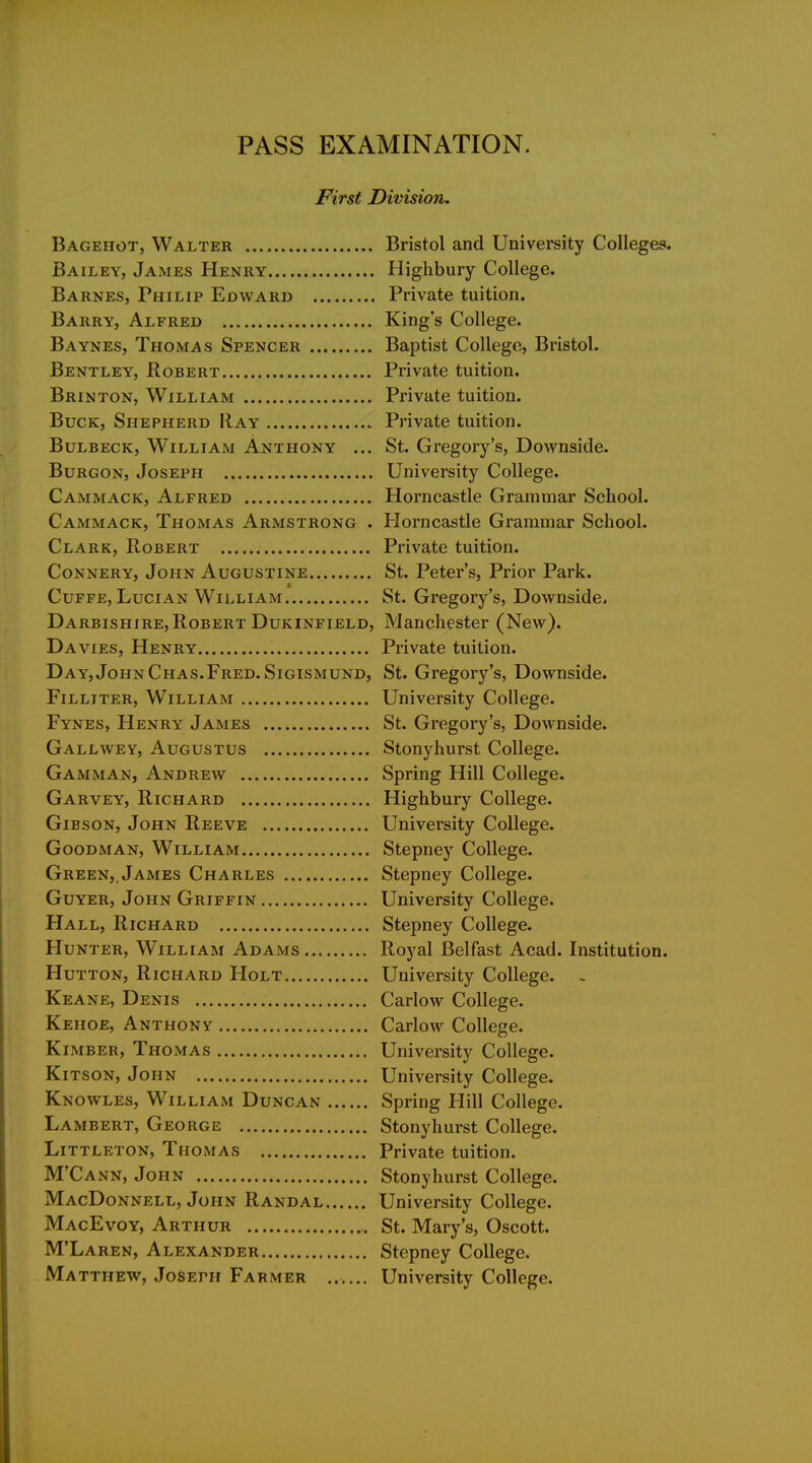 First Division. Bagehot, Walter Bristol and University Colleges. Bailey, James Henry Highbury College. Barnes, Philip Edward Private tuition. Barry, Alfred King's College. Baynes, Thomas Spencer Baptist College, Bristol. Bentley, Robert Private tuition. Brinton, William Private tuition. Buck, Shepherd Ray Private tuition. BuLBECK, William Anthony ... St. Gregory's, Downside. BuRGON, Joseph University College. Cammack, Alfred Horncastle Grammar School. Cammack, Thomas Armstrong . Horncastle Grammar School. Clark, Robert Private tuition. Connery, John Augustine St. Peter's, Prior Park. Cuffe, Lucian William St. Gregory's, Downside. Darbishire, Robert Dukinfield, Manchester (New). Da VIES, Henry Private tuition. Day, John Chas.Fred. SiGiSMUND, St. Gregory's, Downside. FiLLiTER, William University College. Fynes, Henry James St. Gregory's, Downside. Gallwey, Augustus Stonyhurst College. Gamman, Andrew Spring Hill College. Garvey, Richard Highbury College. Gibson, John Reeve University College. Goodman, William Stepney College. Green,. James Charles Stepney College. GuYER, John Griffin University College. Hall, Richard Stepney College. Hunter, William Adams Royal Belfast Acad. Institution. HuTTON, Richard Holt University College. - Keane, Denis Carlow College. Kehoe, Anthony Carlow College. KiMBER, Thomas University College. KiTSON, John University College. Knowles, William Duncan Spring Hill College. Lambert, George Stonyhurst College. Littleton, Thomas Private tuition. M'Cann, John Stonyhurst College. MacDonnell, John Randal University College. MacEvoy, Arthur ,. St. Mary's, Oscott. M'Laren, Alexander Stepney College. Matthew, Joseph Farmer University College.