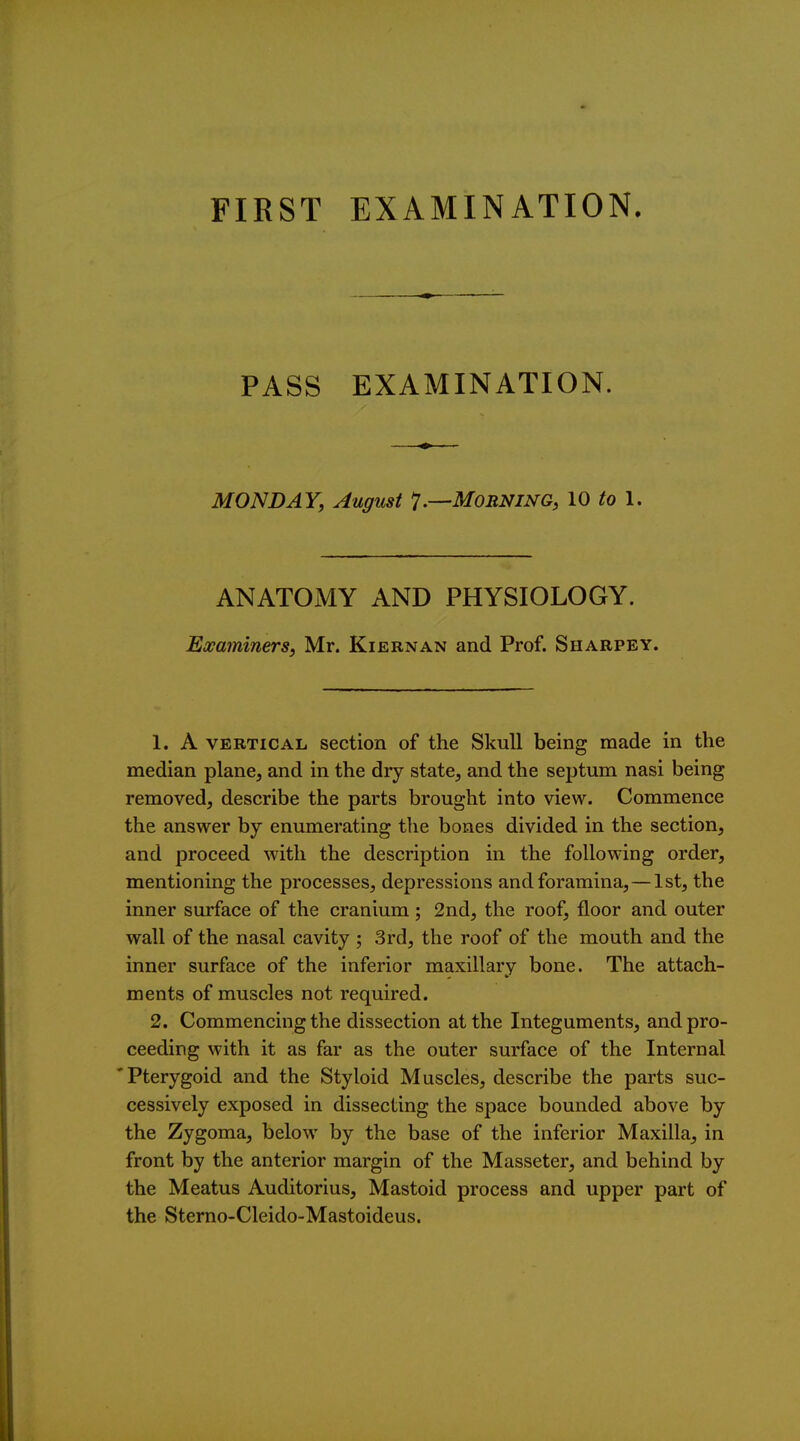 PASS EXAMINATION. MONDAY, August 1.—Morning, 10 1. ANATOMY AND PHYSIOLOGY. Eoeaininers, Mr. Kiernan and Prof. Sharpey. 1. A VERTICAL section of the Skull being made in the median plane, and in the dry state, and the septum nasi being removed, describe the parts brought into view. Commence the answer by enumerating the bones divided in the section, and proceed with the description in the following order, mentioning the processes, depressions and foramina,—1st, the inner surface of the cranium ; 2nd, the roof, floor and outer wall of the nasal cavity ; 3rd, the roof of the mouth and the inner surface of the inferior maxillary bone. The attach- ments of muscles not required. 2. Commencing the dissection at the Integuments, and pro- ceeding with it as far as the outer surface of the Internal Pterygoid and the Styloid Muscles, describe the parts suc- cessively exposed in dissecting the space bounded above by the Zygoma, below by the base of the inferior Maxilla, in front by the anterior margin of the Masseter, and behind by the Meatus Auditorius, Mastoid process and upper part of the Sterno-Cleido-Mastoideus.