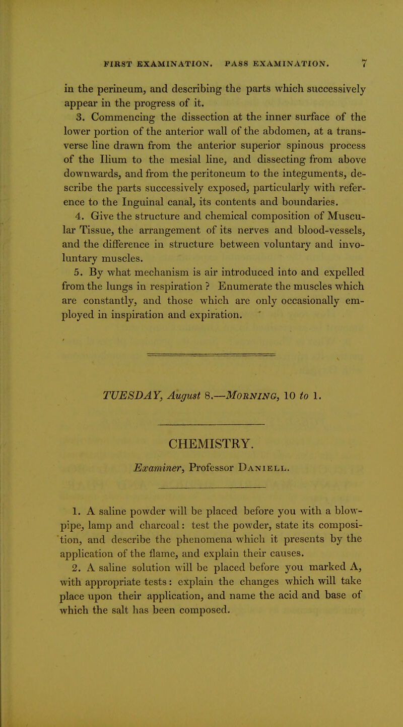 in the perineum, and describing the parts which successively appear in the progress of it. 3. Commencing the dissection at the inner surface of the lower portion of the anterior wall of the abdomen, at a trans- verse line drawn from the anterior superior spinous process of the Ilium to the mesial line, and dissecting from above downwards, and from the peritoneum to the integuments, de- scribe the parts successively exposed, particularly with refer- ence to the Inguinal canal, its contents and boundaries. 4. Give the structure and chemical composition of Muscu- lar Tissue, the arrangement of its nerves and blood-vessels, and the difference in structure between voluntary and invo- luntary muscles. 5. By what mechanism is air introduced into and expelled from the lungs in respiration ? Enumerate the muscles which are constantly, and those which are only occasionally em- ployed in inspiration and expiration. TUESDAY, August 8.—Morning, 10 to I. CHEMISTRY. Examiner, Professor Daniell. 1. A saline powder will be placed before you with a blow- pipe, lamp and charcoal: test the powder, state its composi- 'tion, and describe the phenomena which it presents by the application of the flame, and explain their causes. 2. A saline solution will be placed before you marked A, with appropriate tests: explain the changes which will take place upon their application, and name the acid and base of which the salt has been composed.