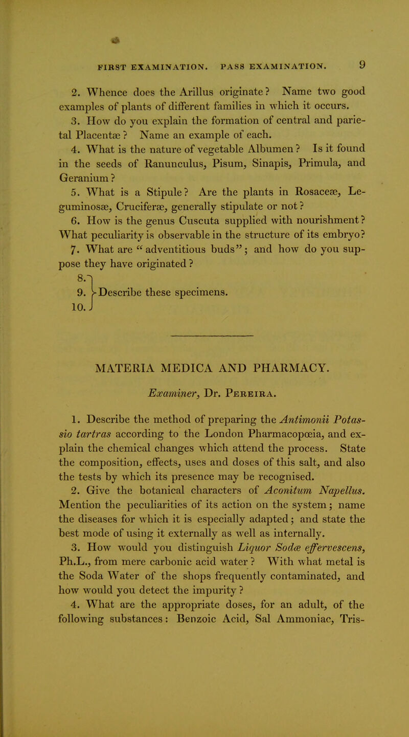 2. Whence does the Arillus originate ? Name two good examples of plants of different families in which it occurs. 3. How do you explain the formation of central and parie- tal Placentae ? Name an example of each. 4. What is the nature of vegetable Albumen ? Is it found in the seeds of Ranunculus, Pisum, Sinapis, Primula, and Geranium ? 5. What is a Stipule? Are the plants in Rosaceae, Le- guminosae, Cruciferae, generally stipulate or not ? 6. How is the genus Cuscuta supplied with nourishment? What peculiarity is observable in the structure of its embryo? 7. What are adventitious buds; and how do you sup- pose they have originated ? 9. > Describe these specimens. 10. J MATERIA MEDICA AND PHARMACY. Examiner, Dr. Pereira. 1. Describe the method of preparing the Antimonii Potas- sio tartras according to the London Pharmacopoeia, and ex- plain the chemical changes which attend the process. State the composition, effects, uses and doses of this salt, and also the tests by which its presence may be recognised. 2. Give the botanical characters of Aconitum Napellus. Mention the peculiarities of its action on the system; name the diseases for which it is especially adapted; and state the best mode of using it externally as well as internally. 3. How would you distinguish Liquor Sodce effervescens, Ph.L., from mere carbonic acid water ? With what metal is the Soda Water of the shops frequently contaminated, and how would you detect the impurity ? 4. What are the appropriate doses, for an adult, of the following substances: Benzoic Acid, Sal Ammoniac, Tris-