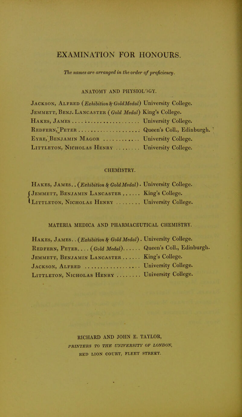 EXAMINATION FOR HONOURS. Tlie names are arranged in the order of proficiency. ANATOMY AND PHYSIOLOGY. Jackson, Alfred (Exhibition 8f GoldMedal) University College. Jemmett, Benj.Lancaster (Gold Medal) King's College. Hakes, James .... i University College. Redfern,^Peter Queen's Coll., Edinburgh. ' Eyre,'Benjamin Magor University College. Littleton, Nicholas Henry University College. CHEMISTRY. Hakes, James. .(Exhibition 8f GoldMedal) - University College. f Jemmett, Benjamin Lancaster King's College. 'Littleton, Nicholas Henry University College. materia medica and pharmaceutical chemistry. Hakes, James. . (Exhibition 8f Gold Medal) • University College. Redfern, Peter (Gold Medal) Queen's Coll., Edinburgh. Jemmett, Benjamin Lancaster King's College. Jackson, Alfred University College. Littleton, Nicholas Henry University College. RICHARD AND JOHN E. TAYLOR, PRINTERS TO THE UNIVERSITY OF LONDON, RED LION COURT, FLEET STREET.