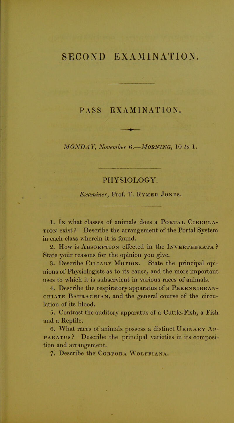 PASS EXAMINATION. MONDAY, November 6.—Morning, 10 to I. PHYSIOLOGY. Examiner, Prof. T. Rymer Jones. 1. In what classes of animals does a Portal Circula- tion exist ? Describe the arrangement of the Portal System in each class wherein it is found. 2. How is Absorption effected in the Invertebrata ? State your reasons for the opinion you give. 3. Describe Ciliary Motion. State the principal opi- nions of Physiologists as to its cause, and the more important uses to which it is subservient in various races of animals. 4. Describe the respiratory apparatus of a Perennibran- CHiATE Batrachian, and the general course of the circu- lation of its blood. 5. Contrast the auditory apparatus of a Cuttle-Fish, a Fish and a Reptile. 6. What races of animals possess a distinct Urinary Ap- paratus ? Describe the principal varieties in its composi- tion and arrangement. 7. Describe the Corpora Wolffiana.