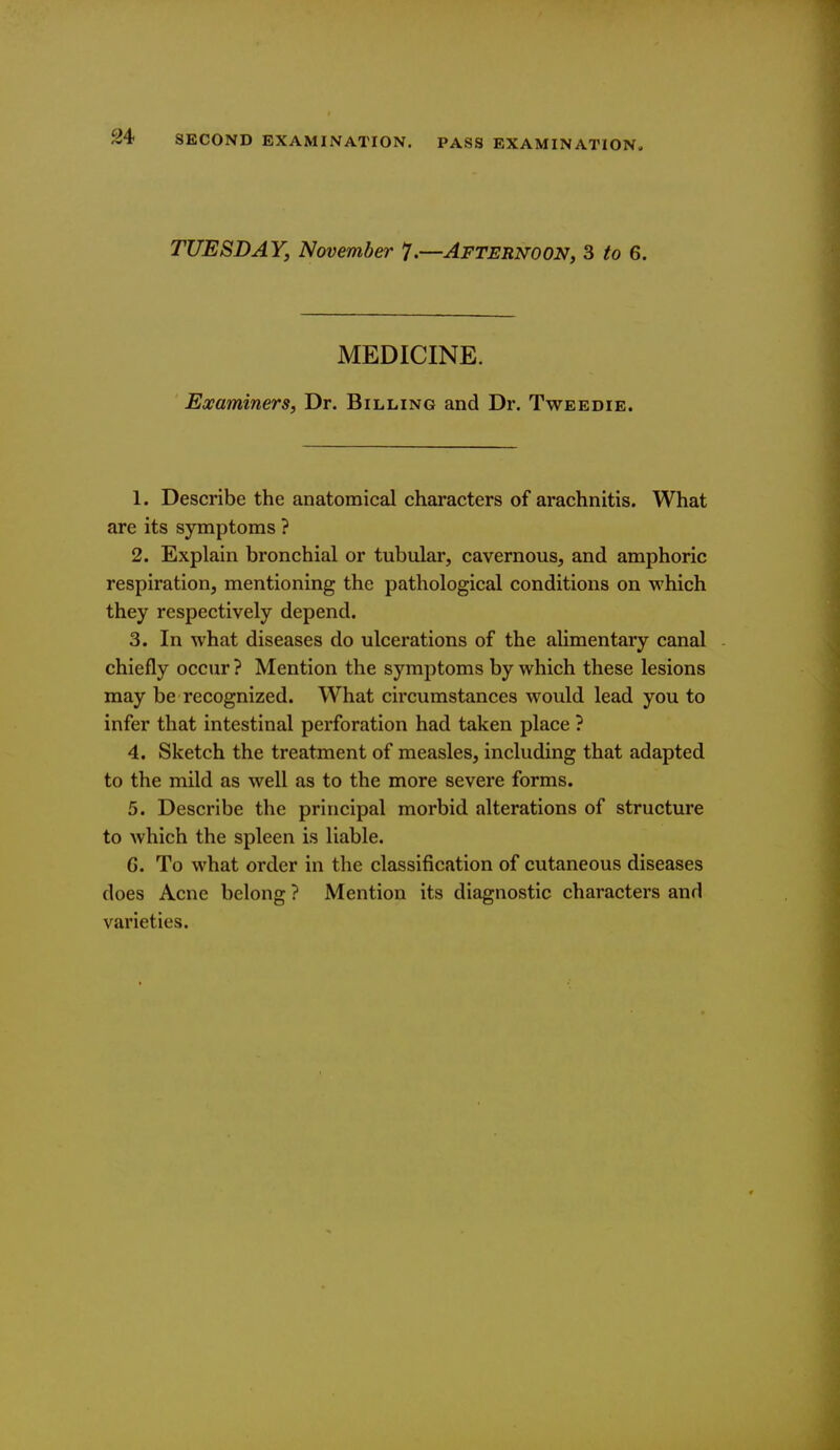 TUESDAY, November 7.—Afternoon, 3 to 6. MEDICINE. Examiners, Dr. Billing and Dr. Tweedie. 1. Describe the anatomical characters of arachnitis. What are its symptoms ? 2. Explain bronchial or tubular, cavernous, and amphoric respiration, mentioning the pathological conditions on which they respectively depend. 3. In what diseases do ulcerations of the alimentary canal chiefly occur ? Mention the symptoms by which these lesions may be recognized. What circumstances would lead you to infer that intestinal perforation had taken place ? 4. Sketch the treatment of measles, including that adapted to the mild as well as to the more severe forms. 5. Describe the principal morbid alterations of structure to which the spleen is liable. G. To what order in the classification of cutaneous diseases does Acne belong ? Mention its diagnostic characters and varieties.