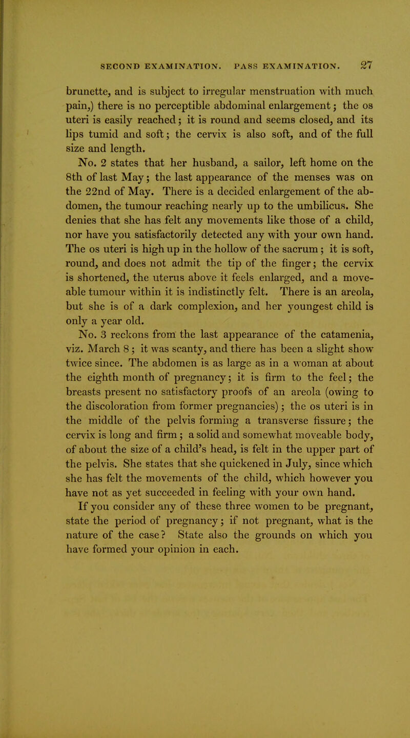 brunette, and is subject to irregular menstruation with much pain,) there is no perceptible abdominal enlargement; the os uteri is easily reached; it is round and seems closed, and its lips tumid and soft; the cervix is also soft, and of the full size and length. No. 2 states that her husband, a sailor, left home on the 8th of last May; the last appearance of the menses was on the 22nd of May. There is a decided enlargement of the ab- domen, the tumour reaching nearly up to the umbilicus. She denies that she has felt any movements like those of a child, nor have you satisfactorily detected any with your own hand. The OS uteri is high up in the hollow of the sacrum; it is soft, round, and does not admit the tip of the finger; the cervix is shortened, the uterus above it feels enlarged, and a move- able tumour within it is indistinctlv felt. There is an areola, but she is of a dark complexion, and her youngest child is only a year old. No. 3 reckons from the last appearance of the catamenia, viz. March 8 ; it was scanty, and there has been a slight show twice since. The abdomen is as large as in a woman at about the eighth month of pregnancy; it is firm to the feel; the breasts present no satisfactory proofs of an areola (owing to the discoloration fi'om former pregnancies); the os uteri is in the middle of the pelvis forming a transverse fissure; the cervix is long and firm; a solid and somewhat moveable body, of about the size of a child's head, is felt in the upper part of the pelvis. She states that she quickened in July, since which she has felt the movements of the child, which however you have not as yet succeeded in feeling with your own hand. If you consider any of these three women to be pregnant, state the period of pregnancy; if not pregnant, what is the nature of the case? State also the grounds on which you have formed your opinion in each.