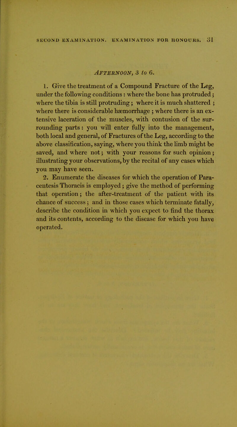 Afternoon, 3 to 6. 1. Give the treatment of a Compound Fracture of the Leg, under the following conditions: where the bone has protruded; where the tibia is still protruding; where it is much shattered ; where there is considerable haemorrhage ; where there is an ex- tensive laceration of the muscles, with contusion of the sur- rounding parts: you will enter fully into the management, both local and general, of Fractures of the Leg, according to the above classification, saying, where you think the limb might be saved, and where not; with your reasons for such opinion; illustrating your observations, by the recital of any cases which you may have seen. 2. Enumerate the diseases for which the operation of Para- centesis Thoracis is employed; give the method of performing that operation; the after-treatment of the patient with its chance of success; and in those cases which terminate fatally, describe the condition in which you expect to find the thorax and its contents, according to the disease for which you have operated.