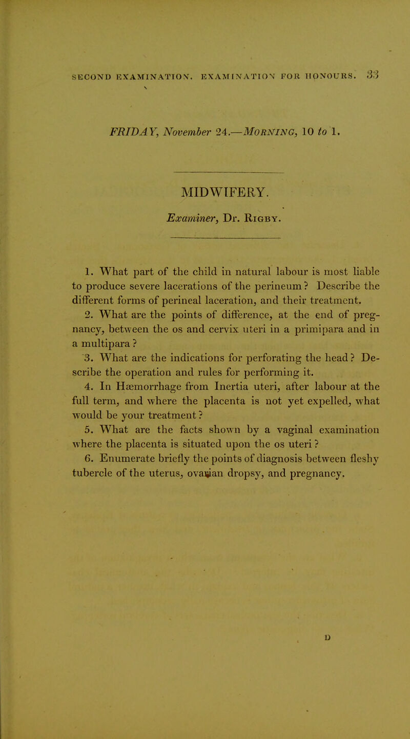 FRIDAY, November 24.—Morning, 10 to I. MIDWIFERY. Examiner^ Dr. Rigby. 1. What part of the child in natural labour is most liable to produce severe lacerations of the perineum ? Describe the different forms of perineal laceration, and their treatment. 2. What are the points of difference, at the end of preg- nancy, between the os and cervix uteri in a primipara and in a multipara ? '3. What are the indications for perforating the head? De- scribe the operation and rules for performing it. 4. In Haemorrhage from Inertia uteri, after labour at the full term, and where the placenta is not yet expelled, what would be your treatment ? 5. What are the facts shown by a vaginal examination where the placenta is situated upon the os uteri ? 6. Enumerate briefly the points of diagnosis between fleshy tubercle of the uterus, ovaijian dropsy, and pregnancy.