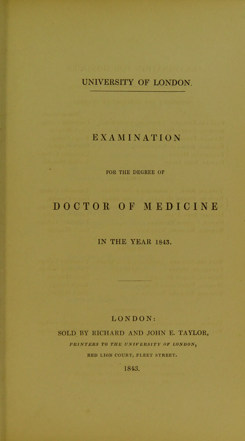 UNIVERSITY OF LONDON. EXAMINATION FOR THE DEGREE OF DOCTOR OF MEDICINE IN THE YEAR 1843. LONDON: SOLD BY RICHARD AND JOHN E. TAYLOR, PRINTERS TO THE UNIVERSITY OF LONDON, RED LION COURT, FLEET STREET. 1843.