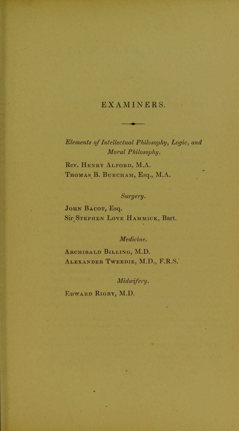 EXAMINERS. Elements of Intellectual Philosophy, Logic, and Moral Philosophy. Rev. Henry Alford, MA. Thomas B. Burcham, Esq., M.A. Surgery. John Bacot, Esq. Sir Stephen Love Hammick, Bart. Medicine. Archibald Billing, M.D. Alexander Tweedie, M.D., F.R.S.' Midwifery. Edward Rigby, M.D.