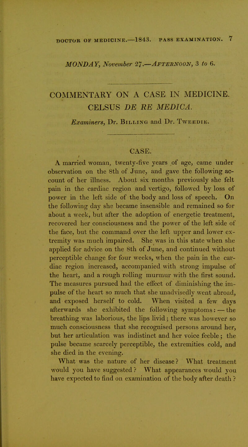 MONDAY, November 2].—Aftebnoon, 3 to 6, COMMENTARY ON A CASE IN MEDICINE. CELSUS DE RE MEDICA. Examiners J Dr. Billing and Dr. Tweedik, CASE. A married woman, twenty-five years of age, came under observation on the 8th of June, and gave the following ac- count of her illness. About six months previously she felt pain in the cardiac region and vertigo, followed by loss of power in the left side of the body and loss of speech. On the following day she became insensible and remained so for about a week, but after the adoption of energetic treatment, recovered her consciousness and the power of the left side of the face, but the command over the left upper and lower ex- tremity was much impaired. She was in this state W'hen she applied for advice on the 8th of June, and continued without perceptible change for four weeks, when the pain in the car- diac region increased, accompanied with strong impulse of the heart, and a rough rolling murmur with the first sound. The measures pursued had the effect of diminishing the im- pulse of the heart so much that she unadvisedly went abroad, and exposed herself to cold. When visited a few days afterwards she exhibited the following symptoms: — the breathing was laborious, the lips livid; there was however so much consciousness that she recognised persons around her, but her articulation was indistinct and her voice feeble; the pulse became scarcely perceptible, the extremities cold, and she died in the evening. What was the nature of her disease? What treatment would you have suggested ? What appearances would you have expected to find on examination of the body after death ?