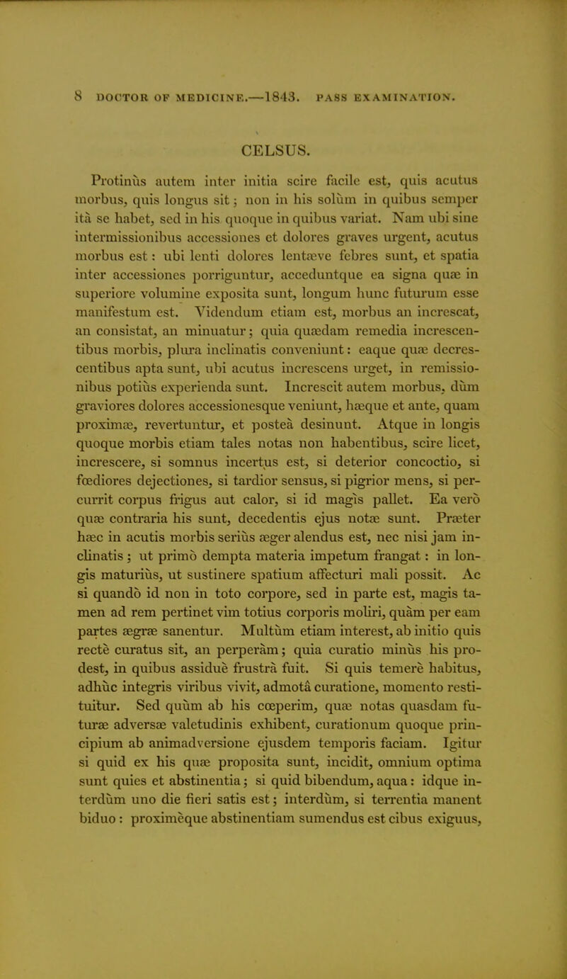 CELSUS. Protinus aiitem inter initia scire facile est, quis acutus morbus, quis longus sit; non in his solum in quibus seniper ita se habet, seel in his quoque in quibus variat. Nam ubi sine intermissionibus accessiones et dolores graves urgent, acutus morbus est: ubi lenti dolores lentajve febres sunt, et spatia inter accessiones porriguntur, acceduntque ea signa quae in superiore volumiiie exposita sunt, longum hunc futurum esse manifestum est. Videndum etiam est, morbus an increscat, an consistat, an minuatur; quia qufedam remedia increscen- tibus morbis, plm'a inclinatis conveniunt: eaque quaj decres- centibus apta sunt, ubi acutus increscens urget, in remissio- nibus potius experienda sunt. Increscit autem morbus, dum graviores dolores accessionesque veniunt, hteque et ante, quam proximre, revertuntur, et postea desinunt. Atque in longis quoque morbis etiam tales notas non habentibus, scire licet, increscere, si somnus incertus est, si deterior concoctio, si foediores dejectiones, si tardior sensus, si pigrior mens, si per- currit coi-pus frigus aut calor, si id magis pallet. Ea verb quae contraria his sunt, decedentis ejus notce sunt. Prteter hs&c in acutis morbis seriiis aeger alendus est, nec nisi jam in- clinatis ; ut primo dempta materia impetum frangat: in lon- gis maturiiis, ut sustinere spatium afFecturi mali possit. Ac si quando id non in toto corpore, sed in parte est, magis ta- men ad rem pertinet vim totius corporis moliri, quam per earn partes aegrae sanentur. Multum etiam interest, ab initio quis recte curatus sit, an perperam; quia curatio miniis his pro- dest, in quibus assidue frustra fuit. Si quis temere habitus, adhiic integris viribus vivit, admota curatione, momento resti- tuitur. Sed quum ab his coeperim, qucC notas quasdam fu- turae adversae valetudinis exhibent, curationum quoque prin- cipium ab animadversione ejusdem temporis faciam. Igitur si quid ex his quae proposita sunt, incidit, omnium optima sunt quies et abstinentia; si quid bibendum, aqua: idque in- terdum uno die fieri satis est; interdiim, si terrentia manent biduo: proximeque abstinentiam sumendus est cibus exiguus,