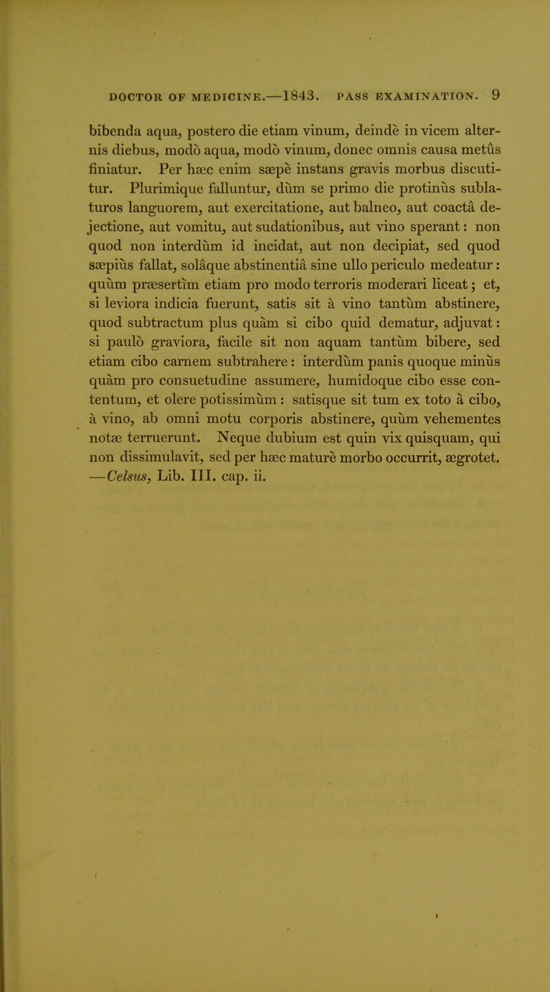 bibenda aqua, postero die etiam vinum, deinde in vicem alter- nis diebus, modo aqua, modo vinum, donee omnis causa metus finiatur. Per hsec enim saepe instans gravis morbus discuti- tur. Plurimique falluntur, dum se primo die protinus subla- turos languorem, aut exercitatione, aut balneo, aut coacta de- jectione, aut vomitu, aut sudationibus, aut vino sperant: non quod non interdiim id incidat, aut non decipiat, sed quod saepiiis fallatj solaque abstinentia sine uUo periculo medeatur: quum preesertim etiam pro modo terroris moderari liceat; et, si leviora indicia fuerunt, satis sit a vino tantum abstinere, quod subtractum plus quam si cibo quid dematur, adjuvat: si paulo graviora, facile sit non aquam tantum bibere, sed etiam cibo carnem subtrahere : interdum panis quoque minus quam pro consuetudine assumere, humidoque cibo esse con- tentum, et olere potissimum : satisque sit tum ex toto a cibo, a vino, ab omni motu corporis abstinere, quum vehementes notae terruerunt. Neque dubium est quin vix quisquam, qui non dissimulavit, sed per haec mature morbo occurrit, aegrotet. —CelsuSf Lib. III. cap. ii.