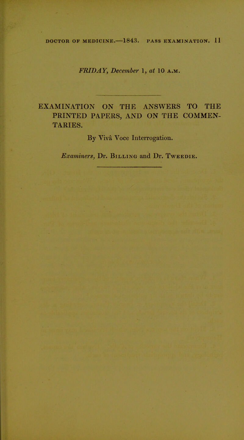 FRIDAY, December I, at 10 a.m. EXAMINATION ON THE ANSWERS TO THE PRINTED PAPERS, AND ON THE COMMEN- TARIES. By Viva Voce Interrogation. Examiners, Dr. Billing and Dr. Tweedie.