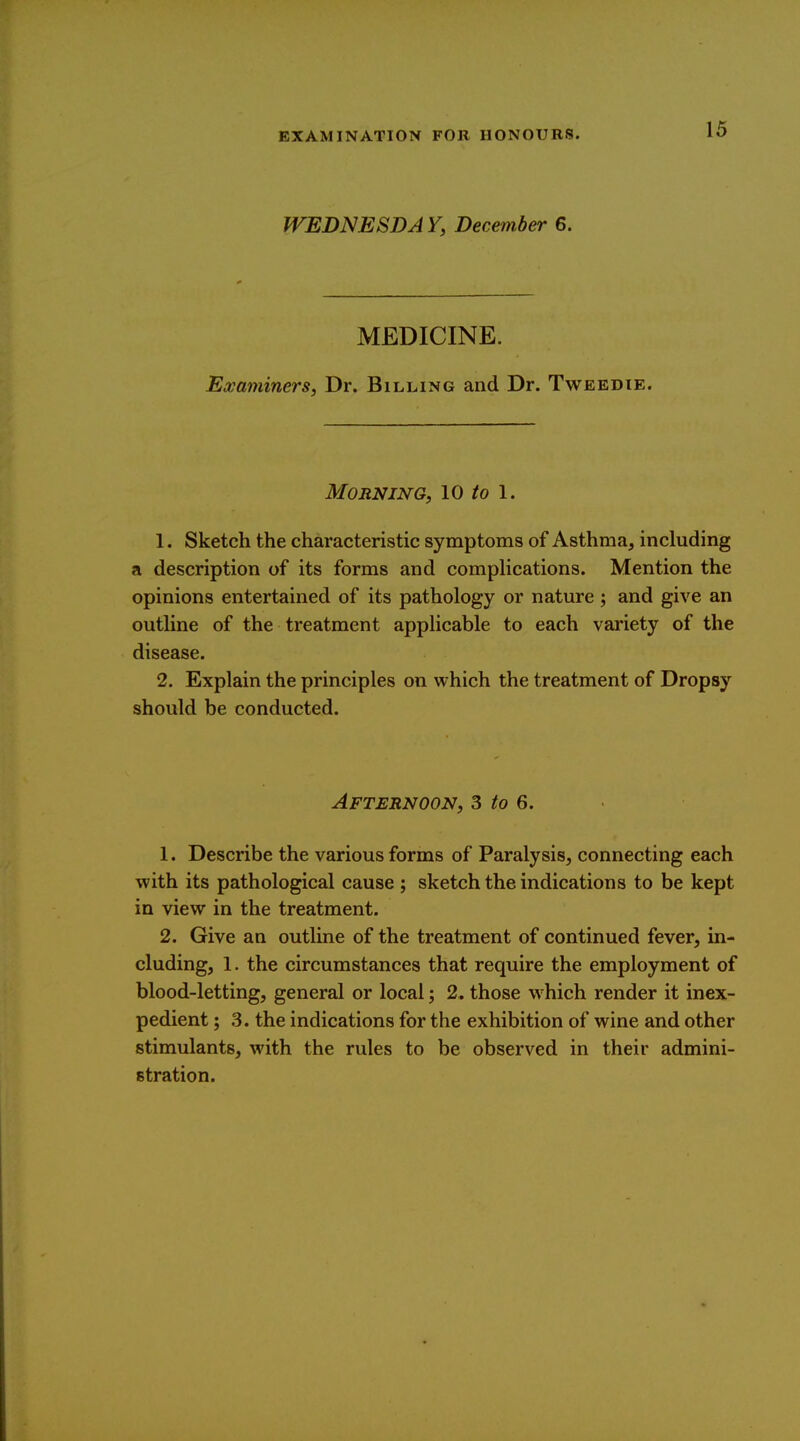 WEDNESDAY, December 6. MEDICINE. Examiners, Dr. Billing and Dr. Tweedie. Morning, \0 to \. 1. Sketch the characteristic symptoms of Asthma, including a description of its forms and complications. Mention the opinions entertained of its pathology or nature ; and give an outline of the treatment applicable to each variety of the disease. 2. Explain the principles on which the treatment of Dropsy should be conducted. Afternoon, 3 to 6. 1. Describe the various forms of Paralysis, connecting each with its pathological cause ; sketch the indications to be kept in view in the treatment. 2. Give an outline of the treatment of continued fever, in- cluding, 1. the circumstances that require the employment of blood-letting, general or local; 2. those which render it inex- pedient ; 3. the indications for the exhibition of wine and other stimulants, with the rules to be observed in their admini- stration.