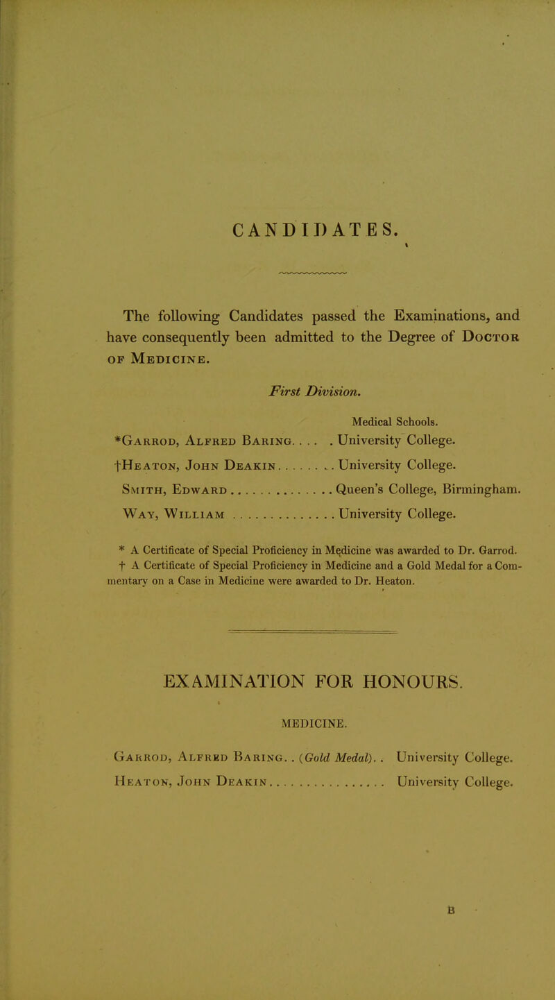 CANDIDATES. The following Candidates passed the Examinations, and have consequently been admitted to the Degree of Doctor OF Medicine. JFirst Division. Medical Schools. *Garrod, Alfred Baring University College. IHeaton, John Deakin University College. Smith, Edward Queen's College, Birmingham. Way, William University College. * A Certificate of Special Proficiency in Medicine was awarded to Dr. Garrod. t A Certificate of Special Proficiency in Medicine and a Gold Medal for a Com- mentary on a Case in Medicine were awarded to Dr. Heaton. EXAMINATION FOR HONOURS. t MEDICINE. Garrod, Alfred Baring. . (Gold Medal). . University College. Heaton, John Deakin University College. B