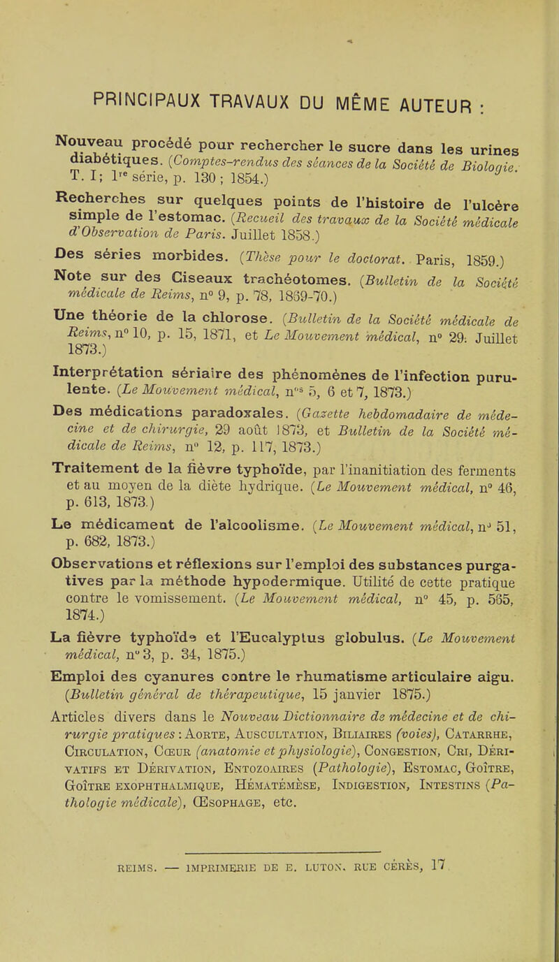 PRINCIPAUX TRAVAUX DU MÊME AUTEUR : Nouveau procédé pour rechercher le sucre dans les urines diabétiques. {Comptes-rendus des séances de la Société de Biolonie T. I; série, p. 130; 1854.) Recherches sur quelques poiats de l'histoire de l'ulcère simple de l'estomac. {Recueil des travaux de la Société médicale d'Observation de Paris. Juillet 1858.) Des séries morbides. (Thèse ijour le doctorat. Paris, 1859.) Note sur des Ciseaux trachéotomes. {Bulletin de la Société médicale de Reims, n° 9, p. 78, 1839-70.) Une théorie de la chlorose. {Bulletin de la Société médicale de Reims, n 10, p. 15, 1871, et Le Mouvement médical, n 29- Juillet 1873. ) Interprétation sériaire des phénomènes de l'infection puru- lente. {Le Mouvement médical, n^ 5, 6 et 7, 1873.) Des médications paradoxales. {Gazette hebdomadaire de méde- cine et de chirurgie, 29 août 1873, et Bulletin de la Société mé- dicale de Reims, n 12, p. 117, 1873.) Traitement de la fièvre typhoïde, par l'inanitiation des ferments et au moyen de la diète hydrique. {Le Mouvement médical, n» 46, p. 613, 1873.) Le médicament de l'alcoolisme. {Le Mouvement médical, p. 682, 1873.) Observations et réflexions sur l'emploi des substances purga- tives par la méthode hypodermique. Utilité de cette pratique contre le vomissement, {Le Mouvement médical, n° 45, p. 585, 1874. ) La fièvre typhoïde et l'Eucalyptus globulus. {Le Mouvement médical, n 3, p. 34, 1875.) Emploi des cyanures contre le rhumatisme articulaire aigu. {Bulletin général de thérapeutique, 15 janvier 1875.) Articles divers da^ns le Nouveau Dictionnaire de médecine et de chi- rurgie pratiques -.Aorte, AuSCULTxVTION, BiLIAIRES (voics), CaTARRHE, Circulation, Cœur (anatomie et physiologie), Congestion, Cri, Déri- vatifs ET Dérivation, Entozoaires {Pathologie}, Estomac, Goitre, Goitre exophthalmique, Hématémèse, Indigestion, Intestins {Pa- thologie médicale), Œsophage, etc. REIMS. — IMPRIMERIE DE E. LUTON. RUE CÉRÈS, 17