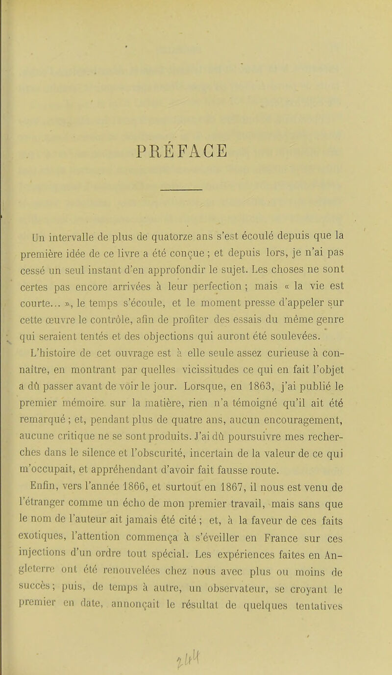 PRÉFACE Un intervalle de plus de quatorze ans s'est écoulé depuis que la première idée de ce livre a été conçue ; et depuis lors, je n'ai pas cessé un seul instant d'en approfondir le sujet. Les choses ne sont certes pas encore arrivées à leur perfection ; mais « la vie est courte... », le temps s'écoule, et le moment presse d'appeler sur cette œuvre le contrôle, afin de profiter des essais du même genre qui seraient tentés et des objections qai auront été soulevées. L'histoire de cet ouvrage est a elle seule assez curieuse à con- naître, en montrant par quelles vicissitudes ce qui en fait l'objet a dû passer avant de voir le jour. Lorsque, en 1863, j'ai publié le premier mémoire, sur la matière, rien n'a témoigné qu'il ait été remarqué ; et, pendant plus de quatre ans, aucun encouragement, aucune critique ne se sont produits. J'ai dû poursuivre mes recher- ches dans le silence et l'obscurité, incertain de la valeur de ce qui m'occupait, et appréhendant d'avoir fait fausse route. Enfin, vers l'année 1866, et surtout en 1867, il nous est venu de l'étranger comme un écho de mon premier travail, mais sans que le nom de l'auteur ait jamais été cité ; et, à la faveur de ces faits exotiques, l'attention commença à s'éveiller en France sur ces injections d'un ordre tout spécial. Les expériences faites en An- gleterre ont été renouvelées chez nous avec plus ou moins de succès; puis, de temps à autre, un observateur, se croyant le premier en date, annonçait le résultat de quelques tentatives