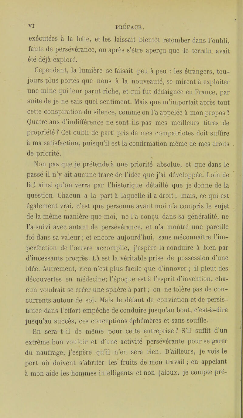 VI PRÉFACE. exécutées à la hâte, et les laissait bientôt retomber dans l'oubli, faute de persévérance, ou après s'être aperçu que le terrain avait été déjà exploré. Cependant, la lumière se faisait peu à peu : les étrangers, tou- jours plus portés que nous à la nouveauté, se mirent à exploiter une mine qui leur parut riche, et qui fut dédaignée en France, par suite de je ne sais quel sentiment. Mais que m'importait après tout cette conspiration du silence, comme on l'a appelée à mon propos ? Quatre ans d'indifférence ne sont-ils pas mes meilleurs titres de propriété ? Cet oubli de parti pris de mes compatriotes doit suffire à ma satisfaction, puisqu'il est la confirmation même de mes droits de priorité. Non pas que je prétende à une priorité absolue, et que dans le passé il n'y ait aucune trace de l'idée que j'ai développée. Loin de là.! ainsi qu'on verra par l'historique détaillé que je donne de la question. Chacun a la part à laquelle il a droit ; mais, ce qui est également vrai, c'est que personne avant moi n'a compris le sujet de la même manière que moi, ne l'a conçu dans sa généralité, ne l'a suivi avec autant de persévérance, et n'a montré une pareille foi dans sa valeur ; et encore aujourd'hui, sans méconnaître l'im- perfection de l'œuvre accomplie, j'espère la conduire à bien par d'incessants progrès. Là est la véritable prise de possession d'une idée. Autrement, rien n'est plus facile que d'innover ; il pleut des découvertes en médecine; l'époque est à l'esprit d'invention, cha- cun voudrait se créer une sphère à part ; on ne tolère pas de con- currents autour de soi. Mais le défaut de conviction et de persis- tance dans l'effort empêche de conduire jusqu'au bout, c'est-à-dire jusqu'au succès, ces conceptions éphémères et sans souffle. En sera-t-il de même pour cette entreprise ? S'il suffît d'un extrême bon vouloir et d'une activité persévérante pour se garer du naufrage, j'espère qu'il n'en sera rien. D'ailleurs, je vois le port où doivent s'abriter les' fruits de mon travail ; en appelant à mon aide les hommes intelligents et non jaloux, je compte pré-