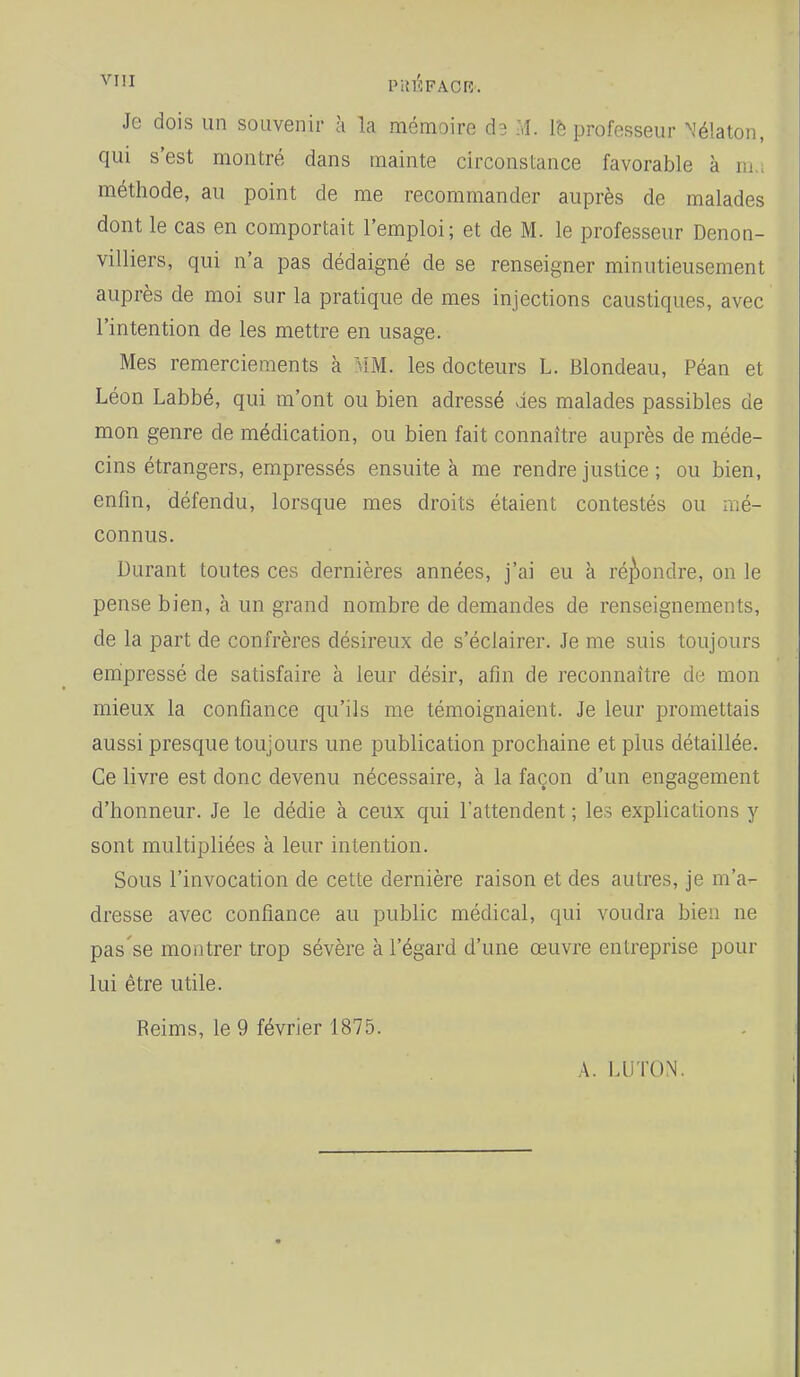 ^'''ï PIJÉFACR-. Je dois un souvenir à la mémoire d3 M. l'e professeur Nélaton, qui s'est montré dans mainte circonstance favorable à m., méthode, au point de me recommander auprès de malades dont le cas en comportait l'emploi; et de M. le professeur Denon- villiers, qui n'a pas dédaigné de se renseigner minutieusement auprès de moi sur la pratique de mes injections caustiques, avec l'intention de les mettre en usage. Mes remerciements à MM. les docteurs L. Blondeau, Péan et Léon Labbé, qui m'ont ou bien adressé des malades passibles de mon genre de médication, ou bien fait connaître auprès de méde- cins étrangers, empressés ensuite à me rendre justice ; ou bien, enfm, défendu, lorsque mes droits étaient contestés ou mé- connus. Durant toutes ces dernières années, j'ai eu à ré]\ondre, on le pense bien, a un grand nombre de demandes de renseignements, de la part de confrères désireux de s'éclairer. Je me suis toujours enipressé de satisfaire à leur désir, afin de reconnaître de mon mieux la confiance qu'ils me témoignaient. Je leur promettais aussi presque toujours une publication prochaine et plus détaillée. Ce livre est donc devenu nécessaire, à la façon d'un engagement d'honneur. Je le dédie à ceux qui l'attendent ; les explications y sont multipliées à leur intention. Sous l'invocation de cette dernière raison et des autres, je m'a- dresse avec confiance au public médical, qui voudra bien ne pas se montrer trop sévère à l'égard d'une œuvre entreprise pour lui être utile. Reims, le 9 février 1875. A. LU TON.