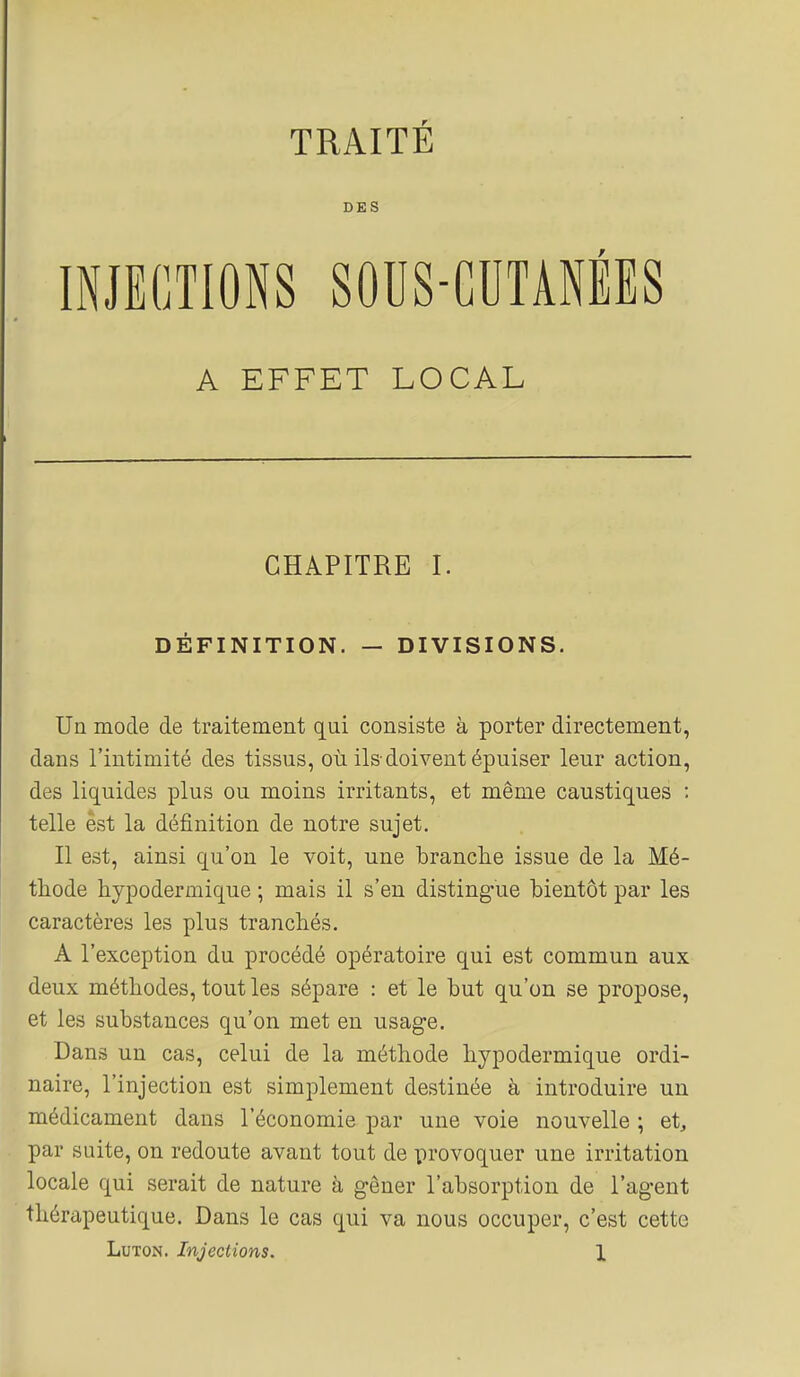 DES INJECTIONS SOUS-CUTANÉES A EFFET LOCAL CHAPITRE I. DÉFINITION. — DIVISIONS. Un mode de traitement qui consiste à porter directement, dans l'intimité des tissus, où ils-doivent épuiser leur action, des liquides plus ou moins irritants, et même caustiques : telle est la définition de notre sujet. Il est, ainsi qu'on le voit, une branche issue de la Mé- thode hypodermique ; mais il s'en disting-ue bientôt par les caractères les plus tranchés. A l'exception du procédé opératoire qui est commun aux deux méthodes, tout les sépare : et le but qu'on se propose, et les substances qu'on met en usage. Dans un cas, celui de la méthode hypodermique ordi- naire, l'injection est simplement destinée à introduire un médicament dans l'économie par une voie nouvelle ; et, par suite, on redoute avant tout de provoquer une irritation locale qui serait de nature à gêner l'absorption de l'agent thérapeutique. Dans le cas qui va nous occuper, c'est cette