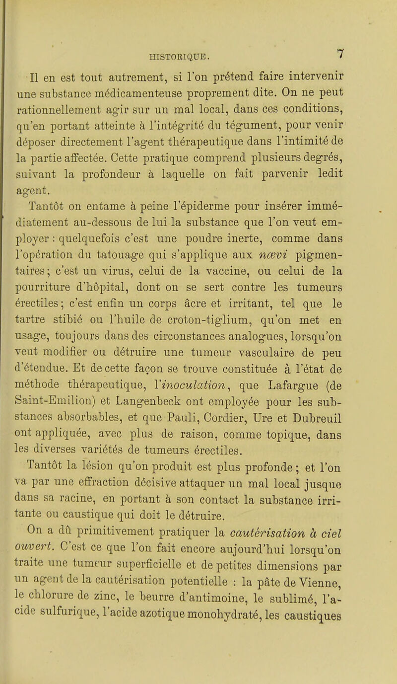 Il en est tout autrement, si l'on prétend faire intervenir une substance médicamenteuse proprement dite. On ne peut rationnellement ag-ir sur un mal local, dans ces conditions, qu'en portant atteinte à l'intégrité du tégument, pour venir déposer directement l'agent thérapeutique dans l'intimité de la partie affectée. Cette pratique comprend plusieurs degrés, suivant la profondeur à laquelle on fait parvenir ledit agent. Tantôt on entame à peine l'épiderme pour insérer immé- diatement au-dessous de lui la substance que l'on veut em- ployer : quelquefois c'est une poudre inerte, comme dans l'opération du tatouage qui s'applique aux nœvi pigmen- taires ; c'est un virus, celui de la vaccine, ou celui de la pourriture d'hôpital, dont on se sert contre les tumeurs érectiles ; c'est enfin un corps acre et irritant, tel que le tartre stibié ou l'huile de croton-tiglium, qu'on met en usage, toujours dans des circonstances analogues, lorsqu'on veut modifier ou détruire une tumeur vasculaire de peu d'étendue. Et de cette façon se trouve constituée à l'état de méthode thérapeutique, Vinoculation ^ que Lafargue (de Saint-Emilion) et Langenbeck ont employée pour les sub- stances absorbables, et que Pauli, Cordier, lire et Dubreuil ont appliquée, avec plus de raison, comme topique, dans les diverses variétés de tumeurs érectiles. Tantôt la lésion qu'on produit est plus profonde ; et l'on va par une effraction décisive attaquer un mal local jusque dans sa racine, en portant à son contact la substance irri- tante ou caustique qui doit le détruire. On a dû primitivement pratiquer la cautérisation à ciel ouvert. C'est ce que l'on fait encore aujourd'hui lorsqu'on traite une tumeur superficielle et de petites dimensions par un agent de la cautérisation potentielle : la pâte de Vienne, le chlorure de zinc, le beurre d'antimoine, le sublimé, la- cide sulfurique, l'acide azotique monohydraté, les caustiques