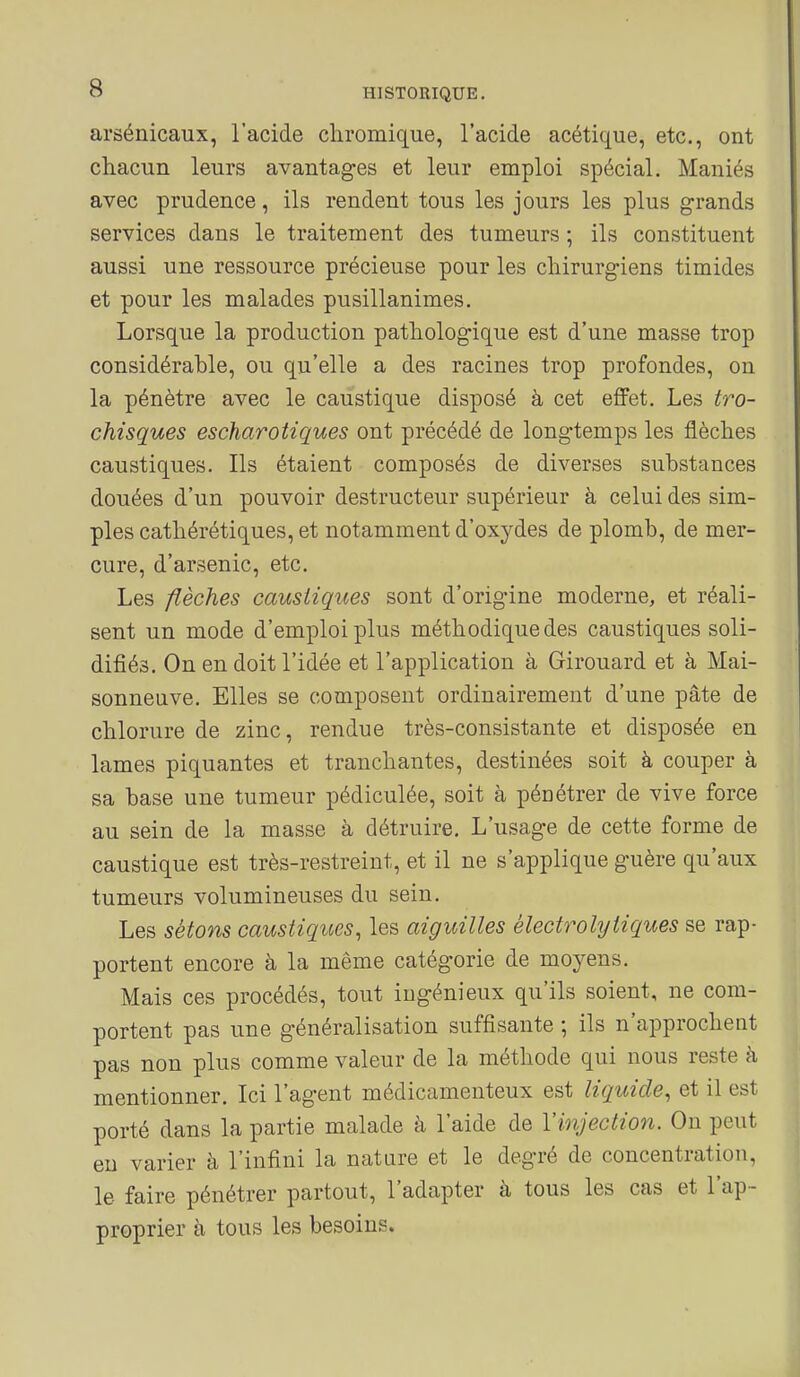 arsénicaux, l'acide chromique, l'acide acétique, etc., ont chacun leurs avantages et leur emploi spécial. Maniés avec prudence, ils rendent tous les jours les plus grands services dans le traitement des tumeurs ; ils constituent aussi une ressource précieuse pour les chirurgiens timides et pour les malades pusillanimes. Lorsque la production pathologique est d'une masse trop considérable, ou qu'elle a des racines trop profondes, on la pénètre avec le caustique disposé à cet effet. Les tro- chisques escharotiques ont précédé de longtemps les flèches caustiques. Ils étaient composés de diverses substances douées d'un pouvoir destructeur supérieur à celui des sim- ples cathérétiques, et notamment d'oxydes de plomb, de mer- cure, d'arsenic, etc. Les flèches caustiques sont d'orig-ine moderne, et réali- sent un mode d'emploi plus méthodique des caustiques soli- difiés. On en doit l'idée et l'application à Girouard et à Mai- sonneuve. Elles se composent ordinairement d'une pâte de chlorure de zinc, rendue très-consistante et disposée en lames piquantes et tranchantes, destinées soit à couper à sa base une tumeur pédiculée, soit à pénétrer de vive force au sein de la masse à détruire. L'usage de cette forme de caustique est très-restreint, et il ne s'applique guère qu'aux tumeurs volumineuses du sein. Les sétons caustiques, les aiguilles électrohjtiques se rap- portent encore à la même catégorie de moj^ens. Mais ces procédés, tout ingénieux qu'ils soient, ne com- portent pas une généralisation suffisante ; ils n'approchent pas non plus comme valeur de la méthode qui nous reste à mentionner. Ici l'agent médicamenteux est liquide, et il est porté dans la partie malade à l'aide de Yinjection. On peut eu varier à l'infini la nature et le degré de concentration, le faire pénétrer partout, l'adapter à tous les cas et l'ap- proprier à tous les besoins.