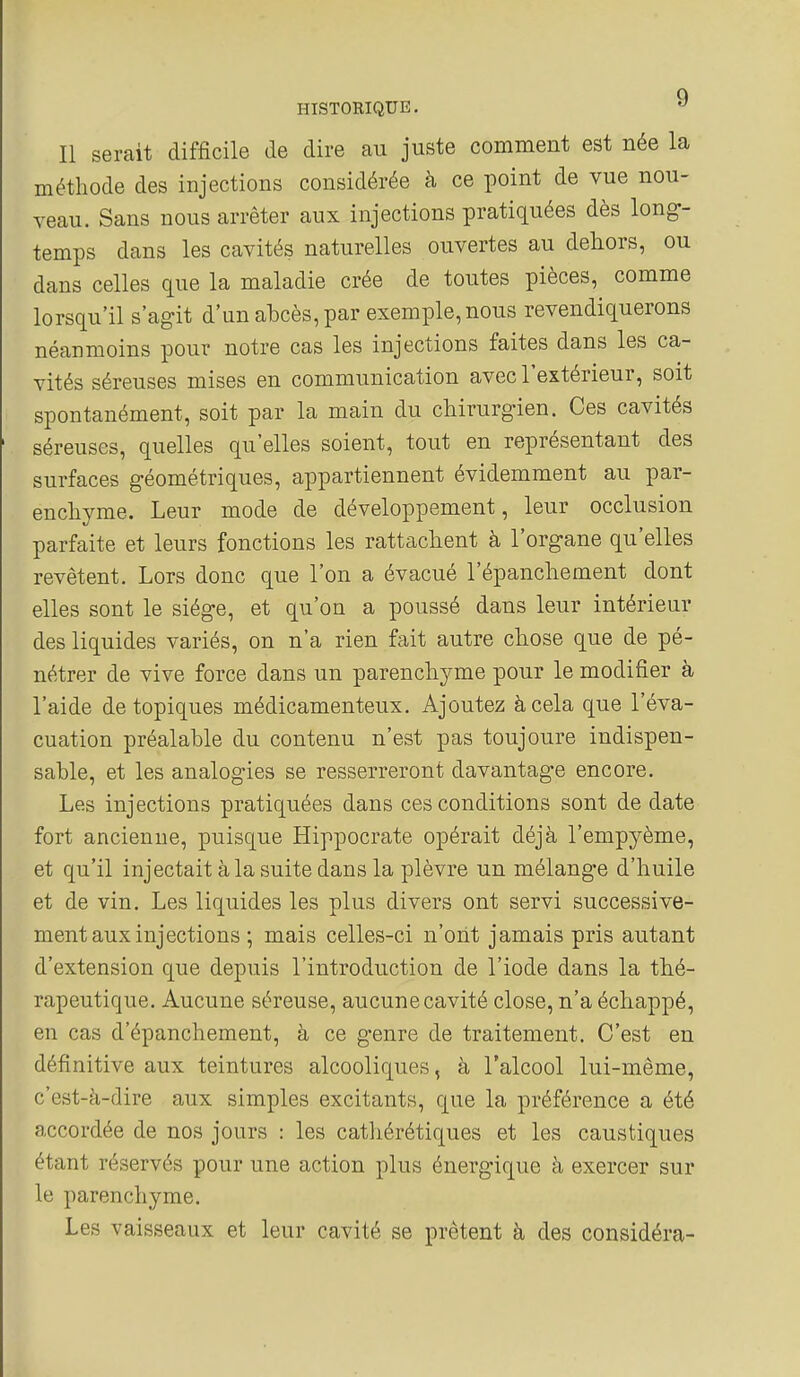 Il serait difficile de dire au juste comment est née la méthode des injections considérée à ce point de vue nou- veau. Sans nous arrêter aux injections pratiquées dès long- temps dans les cavités naturelles ouvertes au dehors, ou dans celles que la maladie crée de toutes pièces, comme lorsqu'il s'agit d'un abcès, par exemple, nous revendiquerons néanmoins pour notre cas les injections faites dans les ca- vités séreuses mises en communication avec l'extérieur, soit spontanément, soit par la main du chirurgien. Ces cavités séreuses, quelles qu'elles soient, tout en représentant des surfaces géométriques, appartiennent évidemment au par- enchyme. Leur mode de développement, leur occlusion parfaite et leurs fonctions les rattachent à l'organe qu'elles revêtent. Lors donc que l'on a évacué l'épanchement dont elles sont le siège, et qu'on a poussé dans leur intérieur des liquides variés, on n'a rien fait autre chose que de pé- nétrer de vive force dans un parenchyme pour le modifier à l'aide de topiques médicamenteux. Ajoutez à cela que l'éva- cuation préalable du contenu n'est pas toujoure indispen- sable, et les analogies se resserreront davantage encore. Les injections pratiquées dans ces conditions sont de date fort ancienne, puisque Hippocrate opérait déjà l'empyème, et qu'il injectait à la suite dans la plèvre un mélange d'huile et de vin. Les liquides les plus divers ont servi successive- ment aux injections ; mais celles-ci n'ont jamais pris autant d'extension que depuis l'introduction de l'iode dans la thé- rapeutique. Aucune séreuse, aucune cavité close, n'a échappé, en cas d'épanchement, à ce genre de traitement. C'est en définitive aux teintures alcooliques, à l'alcool lui-même, c'est-à-dire aux simples excitants, que la préférence a été accordée de nos jours : les cathérétiques et les caustiques étant réservés pour une action plus énergique à exercer sur le parenchyme. Les vaisseaux et leur cavité se prêtent à des considéra-