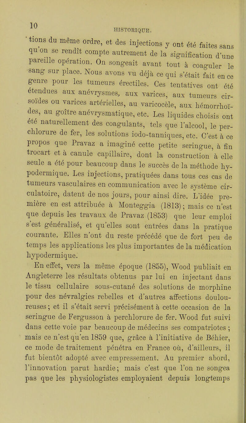 sans une HISTORIQUE. • tions du même ordre, et des injections y ont été faites . qu on se rendît compte autrement de la signification d ua. pareille opération. On songeait avant tout à coaguler le sang sur place. Nous avons vu déjà ce qui s'était fait en ce genre pour les tumeurs érectiles. Ces tentatives ont été étendues aux anévrysmes, aux varices, aux tumeurs cir- soides ou varices artérielles, au varicocèle, aux hémorrhoï- des, au goitre anévrjsmatique, etc. Les liquides choisis ont été naturellement des coagulants, tels que l'alcool, le per- chlorure de fer, les solutions iodo-tanniques, etc. C'est à ce propos que Pravaz a imaginé cette petite seringue, à fin trocart et à canule capillaire, dont la construction à elle seule a été pour beaucoup dans le succès de la méthode hy- podermique. Les injections, pratiquées dans tous ces cas de tumeurs vasculaires en communication avec le système cir- culatoire, datent de nos jours, pour ainsi dire. L'idée pre- mière en est attribuée à Monteggia (1813) ; mais ce n'est que depuis les travaux de Pravaz (1853) que leur emploi s'est généralisé, et qu'elles sont entrées dans la pratique courante. Elles n'ont du reste précédé que de fort peu de temps les applications les plus importantes de la médication hypodermique.' En effet, vers la même époque (1855), Wood publiait en Angleterre les résultats obtenus par lui en injectant dans le tissu cellulaire sous-cutané des solutions de morphine pour des névralgies rebelles et d'autres affections doulou- reuses ; et il s'était servi précisément à cette occasion de la seringue de Fergusson à perchlorure de fer. Wood fut suivi dans cette voie par beaucoup de médecins ses compatriotes ; mais ce n'est qu'en 1859 que, grâce à l'initiative de Béhier, ce mode de traitement pénétra en France où, d'ailleurs, il fut bientôt adopté avec empressement. Au premier abord, l'innovation parut hardie; mais c'est que l'on ne songea pas que les physiologistes employaient depuis longtemps