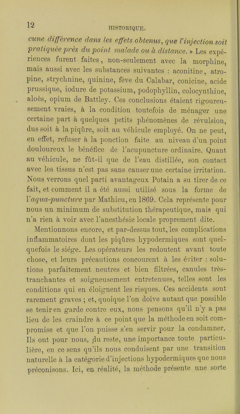 cune différence dans les effets obtenus, que l'injection soit pratiquée près du point malade ou à distance. » Les expé- riences farent faites, non-seulement avec la morphine, mais aussi avec les substances suivantes : aconitine, atro- pine, strychnine, quinine, fève du Calabar, conicine, acide prussique, iodure de potassium, podophyllin, colocynthine, aloès, opium de Battley. Ces conclusions étaient rigoureu- sement vraies, à la condition toutefois de ménager une certaine part à quelques petits phénomènes de révulsion, dus soit à la piqûre, soit au véhicule employé. On ne peut, en effet, refuser à la ponction faite au niveau d'un point douloureux le bénéfice de l'acupuncture ordinaire. Quant au véhicule, ne fût-il que de l'eau distillée, son contact avec les tissus n'est pas sans causer une certaine irritation. Nous verrons quel parti avantageux Potain a su tirer de ce fait, et comment il a été aussi utilisé sous la forme de Vaqua-puncture par Mathieu, en 1869. Cela représente pour nous un minimum de substitution thérapeutique, mais qui n'a rien à voir avec l'anesthésie locale proprement dite. Mentionnons encore, et par-dessus tout, les complications inflammatoires dont les piqûres hypodermiques sont quel- quefois le siège. Les opérateurs les redoutent avant toute chose, et leurs précautions concourent à les éviter : solu- tions parfaitement neutres et bien filtrées, canules très- tranchantes et soigneusement entretenues, telles sont les conditions qui en éloignent les risques. Ces accidents sont rarement graves ; et, quoique l'on doive autant que possible se tenir en garde contre eux, nous pensons qu'il n'y a pas lieu de les craindre à ce point que la méthode en soit com- promise et que l'on puisse s'en servir pour la condamner. Ils ont pour nous, du reste, une importance toute particu- lière, en ce sens qu'ils nous conduisent par une transition naturelle à la catégorie d'injections hypodermiques que nous préconisons. Ici, en réalité, la méthode présente une sorte