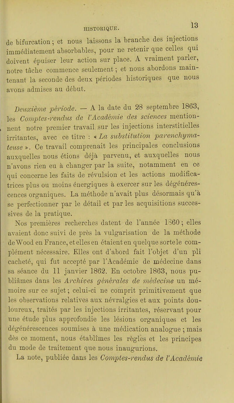 de bifurcation ; et nous laissons la branche des injections immédiatement absorbables, pour ne retenir que celles qui doivent épuiser leur action sur place. A vraiment parler, notre tâche commence seulement ; et nous abordons main- tenant la seconde des deux périodes historiques que nous avons admises au début. Deuxième 'période. — A la date du 28 septembre 1863, les Comptes-rendus de VAcadémie des sciences mention- nent notre premier travail sur les injections interstitielles irritantes, avec ce titre : « La substitution parenchyma- teuse». Ce travail comprenait les principales conclusions auxquelles nous étions déjà parvenu, et auxquelles nous n'avons rien eu à changer par la suite, notamment en ce qui concerne les faits de révulsion et les actions modifica- trices plus ou moins énergiques à exercer sur les dégénéres- cences organiques. La méthode n'avait plus désormais qu'à se perfectionner par le détail et par les acquisitions succes- sives de la pratique. Nos premières recherches datent de l'année 1860 -, elles avaient donc suivi de près la vulgarisation de la méthode deWood en France, et elles en étaient en quelque sorte le com- plément nécessaire. Elles ont d'abord fait l'objet d'un pli cacheté, qui fut accepté par l'Académie de médecine dans sa séance du 11 janvier 1862. En octobre 1863, nous pu- bliâmes dans les Archives générales de 7nédecine un mé- moire sur ce sujet ; celui-ci ne comprit primitivement que les observations relatives aux névralgies et aux points dou- loureux, traités par les injections irritantes, réservant pour une étude plus approfondie les lésions organiques et les dégénérescences soumises à une médication analogue ; mais dès ce moment, nous établîmes les règles et les principes du mode de traitement que nous inaugurions. La note, publiée dans les Comptes-rendus dç l'Académie