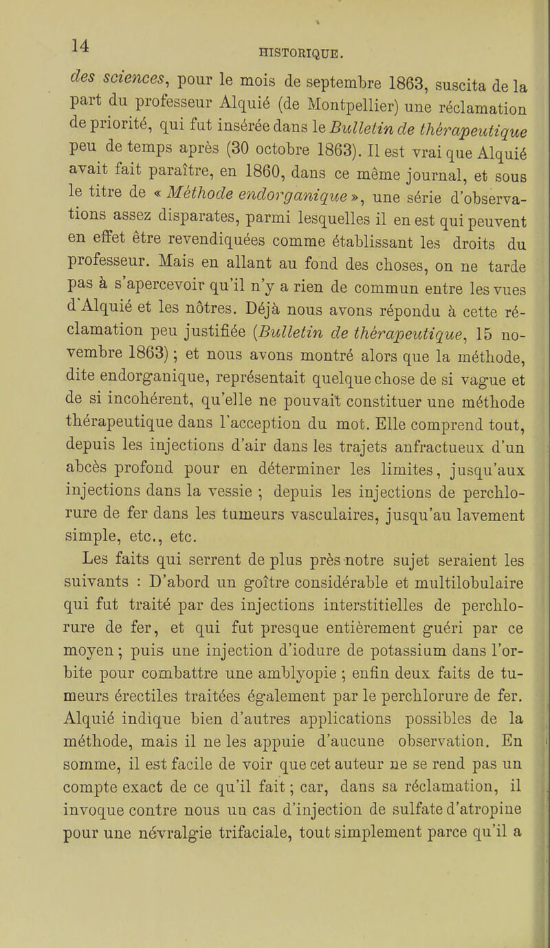 des sciences, pour le mois de septembre 1863, suscita de la part du professeur Alquié (de Montpellier) une réclamation de priorité, qui fut insérée dans \q Bulletin de thérapeutique peu de temps après (30 octobre 1863). Il est vrai que Alquié avait fait paraître, en 1860, dans ce même journal, et sous le titre de « Méthode endorganique », une série d'observa- tions assez disparates, parmi lesquelles il en est qui peuvent en effet être revendiquées comme établissant les droits du professeur. Mais en allant au fond des choses, on ne tarde pas à s'apercevoir qu'il n'y a rien de commun entre les vues d'Alquié et les nôtres. Déjà nous avons répondu à cette ré- clamation peu justifiée {Bulletin de thérapeutique, 15 no- vembre 1863) ; et nous avons montré alors que la méthode, dite endorganique, représentait quelque chose de si vague et de si incohérent, qu'elle ne pouvait constituer une méthode thérapeutique dans l'acception du mot. Elle comprend tout, depuis les injections d'air dans les trajets anfractueux d'un abcès profond pour en déterminer les limites, jusqu'aux injections dans la vessie ; depuis les injections de perchlo- rure de fer dans les tumeurs vasculaires, jusqu'au lavement simple, etc., etc. Les faits qui serrent de plus près notre sujet seraient les suivants : D'abord un goitre considérable et multilobulaire qui fut traité par des injections interstitielles de perchlo- rure de fer, et qui fut presque entièrement guéri par ce moyen ; puis une injection d'iodure de potassium dans l'or- bite pour combattre une amblyopie ; enfin deux faits de tu- meurs érectiles traitées également par le perchlorure de fer. Alquié indique bien d'autres applications possibles de la méthode, mais il ne les appuie d'aucune observation. En somme, il est facile de voir que cet auteur ne se rend pas un compte exact de ce qu'il fait ; car, dans sa réclamation, il invoque contre nous un cas d'injection de sulfate d'atropine pour une névralgie trifaciale, tout simplement parce qu'il a