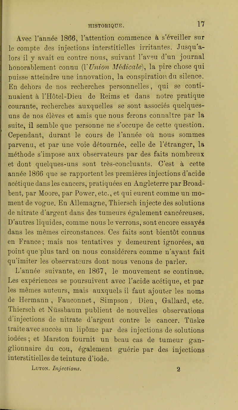 Avec l'année 1866, l'attention commence à s'éveiller sur le compte des injections interstitielles irritantes. Jusqu'a- lors il y avait eu contre nous, suivant l'aveu d'un journal honorablement connu {YUnion Médicale), la pire chose qui puisse atteindre une innovation, la conspiration du silence. En dehors de nos recherches personnelles, qui se conti- nuaient à l'Hôtel-Dieu de Reims et dans notre pratique courante, recherches auxquelles se sont associés quelques- uns de nos élèves et amis que nous ferons connaître par la suite, il semble que personne ne s'occupe de cette question. Cependant, durant le cours de l'année où nous sommes parvenu, et par une voie détournée, celle de l'étranger, la méthode s'impose aux observateurs par des faits nombreux et dont quelques-uns sont très-concluants. C'est à cette année 1866 que se rapportent les premières injections d'acide acétique dans les cancers, pratiquées en Angleterre par Broad- bent, par Moore, par Power, etc., et qui eurent comme un mo- ment de vogue. En Allemagne, Thiersch injecte des solutions de nitrate d'argent dans des tumeurs également cancéreuses. D'autres liquides, comme nous le verrons, sont encore essayés dans les mêmes circonstances. Ces faits sont bientôt connus en France ; mais nos tentatives y demeurent ignorées, au point que plus tard on nous considérera comme n'ayant fait qu'imiter les observateurs dont nous venons de parler. L'année suivante, en 1867, le mouvement se continue. Les expériences se poursuivent avec l'acide acétique, et par les mêmes auteurs, mais auxquels il faut ajouter les noms de Hermann , Fauconnet, Simpson, Dieu, Gallard, etc. Thiersch et Nûssbaum publient de nouvelles observations d'injections de nitrate d'argent contre le cancer. Tuske traite avec succès un lipôme par des injections de solutions iodées ; et Marston fournit un beau cas de tumeur gan- glionnaire du cou, également guérie par des injections interstitielles de teinture d'iode. LuTON. Injections. g