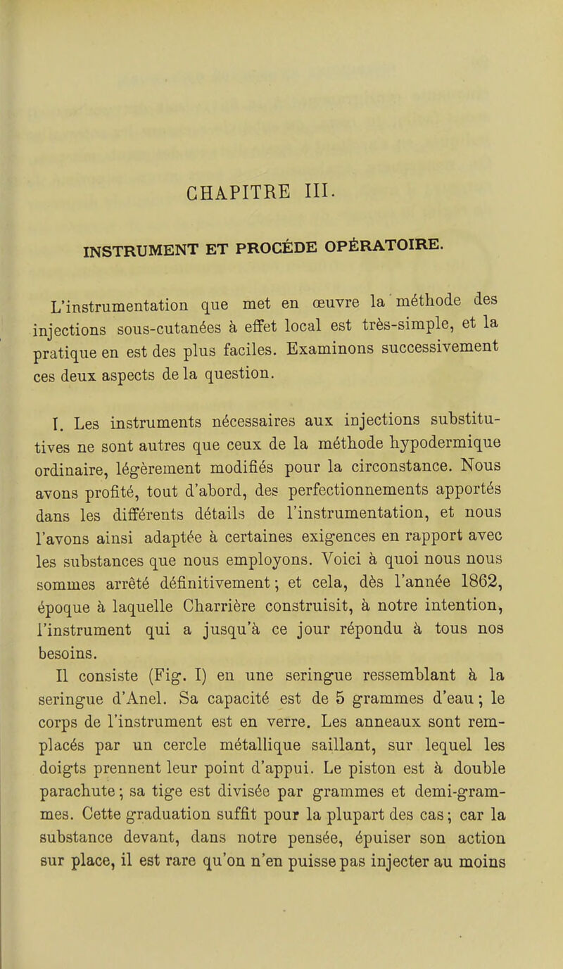 INSTRUMENT ET PROCÈDE OPÉRATOIRE. L'instrumentation que met en œuvre la méthode des injections sous-cutanées à effet local est très-simple, et la pratique en est des plus faciles. Examinons successivement ces deux aspects delà question. I. Les instruments nécessaires aux injections substitu- tives ne sont autres que ceux de la méthode hypodermique ordinaire, légèrement modifiés pour la circonstance. Nous avons profité, tout d'abord, des perfectionnements apportés dans les différents détails de l'instrumentation, et nous l'avons ainsi adaptée à certaines exigences en rapport avec les substances que nous employons. Voici à quoi nous nous sommes arrêté définitivement ; et cela, dès l'année 1862, époque à laquelle Charrière construisit, à notre intention, l'instrument qui a jusqu'à ce jour répondu à tous nos besoins. Il consiste (Fig. I) en une seringue ressemblant à la seringue d'Anel. Sa capacité est de 5 grammes d'eau ; le corps de l'instrument est en verre. Les anneaux sont rem- placés par un cercle métallique saillant, sur lequel les doigts prennent leur point d'appui. Le piston est à double parachute ; sa tige est divisée par grammes et demi-gram- mes. Cette graduation suffit pour la plupart des cas; car la substance devant, dans notre pensée, épuiser son action sur place, il est rare qu'on n'en puisse pas injecter au moins