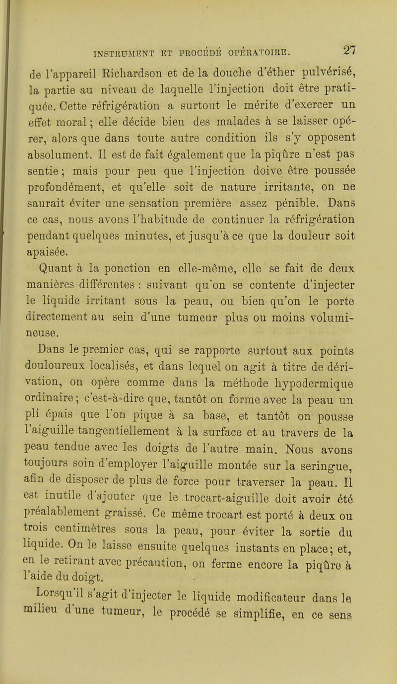 de l'appareil Richardson et de la douche d'éther pulvérisé, la partie au niveau de laquelle l'injection doit être prati- quée. Cette réfrigération a surtout le mérite d'exercer un effet moral ; elle décide bien des malades à se laisser opé- rer, alors que dans toute autre condition ils s'y opposent absolument. Il est de fait également que la piqûre n'est pas sentie ; mais pour peu que l'injection doive être poussée profondément, et qu'elle soit de nature irritante, on ne saurait éviter une sensation première assez pénible. Dans ce cas, nous avons l'habitude de continuer la réfrigération pendant quelques minutes, et jusqu'à ce que la douleur soit apaisée. Quant à la ponction en elle-même, elle se fait de deux manières différentes : suivant qu'on se contente d'injecter le liquide irritant sous la peau, ou bien qu'on le porte directement au sein d'une tumeur plus ou moins volumi- neuse. Dans le premier cas, qui se rapporte surtout aux points douloureux localisés, et dans lequel on agit à titre de déri- vation, on opère comme dans la méthode hypodermique ordinaire ; c'est-à-dire que, tantôt on forme avec la peau un pli épais que l'on pique à sa base, et tantôt on pousse l'aiguille tangentiellement à la surface et au travers de la peau tendue avec les doigts de l'autre main. Nous avons toujours soin d'employer l'aiguille montée sur la seringue, afin de disposer de plus de force pour traverser la peau. Il est inutile d'ajouter que le trocart-aiguille doit avoir été préalablement graissé. Ce même trocart est porté à deux ou trois centimètres sous la peau, pour éviter la sortie du liquide. On le laisse ensuite quelques instants en place; et, en le retirant avec précaution, on ferme encore la piqûre à l'aide du doigt. Lorsqu'il s'agit d'injecter le liquide modificateur dans le milieu d'une tumeur, le procédé se simplifie, en ce sens