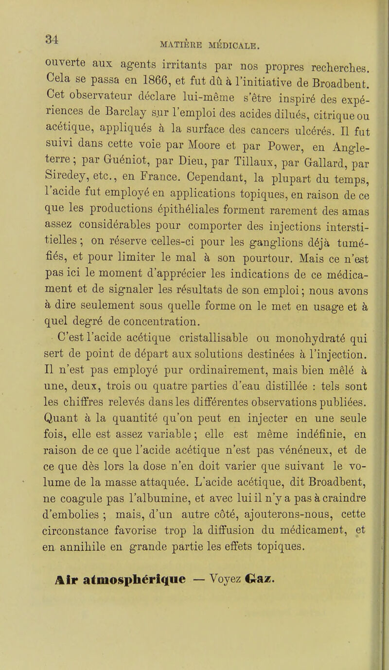 ouverte aux ag-ents irritants par nos propres recherches. Cela se passa en 1866, et fut dû à l'initiative de Broadbenfc. Cet observateur déclare lui-même s être inspiré des expé- riences de Barclay sur l'emploi des acides dilués, citrique ou acétique, appliqués à la surface des cancers ulcérés. Il fut suivi dans cette voie par Moore et par Power, en Angle- terre; par Guéniot, par Dieu, par Tillaux, par Gallard, par Siredey, etc., en France. Cependant, la plupart du temps, l'acide fut employé en applications topiques, en raison de ce que les productions épithéliales forment rarement des amas assez considérables pour comporter des injections intersti- tielles ; on réserve celles-ci pour les g-anglions déjà tumé- fiés, et pour limiter le mal à son pourtour. Mais ce n'est pas ici le moment d'apprécier les indications de ce médica- ment et de signaler les résultats de son emploi ; nous avons à dire seulement sous quelle forme on le met en usage et à quel degré de concentration. C'est l'acide acétique cristallisable ou monohydraté qui sert de point de départ aux solutions destinées à l'injection. Il n'est pas employé pur ordinairement, mais bien mêlé à une, deux, trois ou quatre parties d'eau distillée : tels sont les chiffres relevés dans les différentes observations publiées. Quant à la quantité qu'on peut en injecter en une seule fois, elle est assez variable ; elle est même indéfinie, en raison de ce que l'acide acétique n'est pas vénéneux, et de ce que dès lors la dose n'en doit varier que suivant le vo- lume de la masse attaquée. L'acide acétique, dit Broadbent, ne coagule pas l'albumine, et avec lui il n'y a pas à craindre d'embolies ; mais, d'un autre côté, ajouterons-nous, cette circonstance favorise trop la diffusion du médicament, et en annihile en grande partie les effets topiques. Air atmosphérique — Voyez €taz.