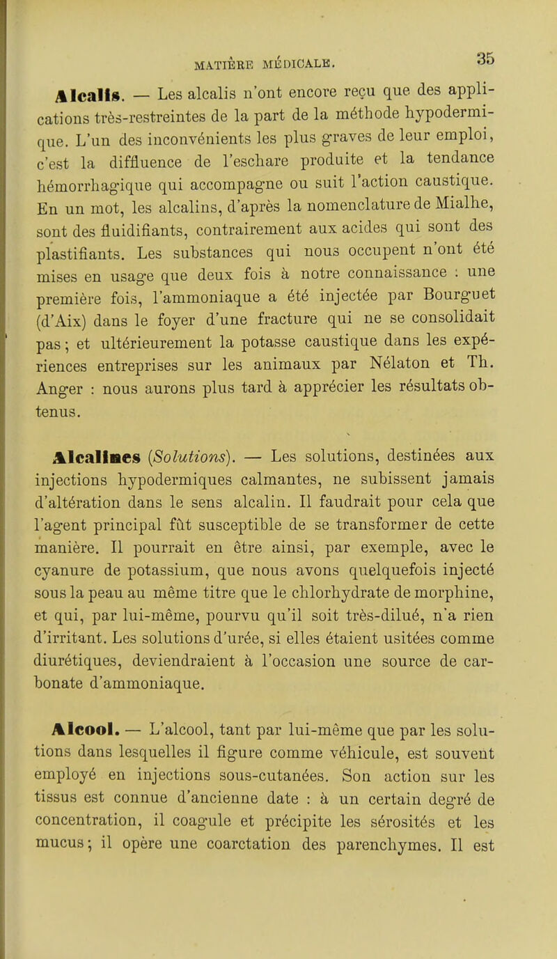 Alcalis. — Les alcalis n'ont encore reçu que des appli- cations très-restreintes de la part de la méthode hypodermi- que. L'un des inconvénients les plus graves de leur emploi, c'est la diffluence de l'eschare produite et la tendance hémorrhagique qui accompagne ou suit l'action caustique. En un mot, les alcalins, d'après la nomenclature de Mialhe, sont des fluidifiants, contrairement aux acides qui sont des plastifiants. Les substances qui nous occupent n'ont été mises en usage que deux fois à notre connaissance : une première fois, l'ammoniaque a été injectée par Bourguet (d'Aix) dans le foyer d'une fracture qui ne se consolidait pas ; et ultérieurement la potasse caustique dans les expé- riences entreprises sur les animaux par Nélaton et Th. Anger : nous aurons plus tard à apprécier les résultats ob- tenus. il^lcalises {Solutions). — Les solutions, destinées aux injections hypodermiques calmantes, ne subissent jamais d'altération dans le sens alcalin. Il faudrait pour cela que l'agent principal fut susceptible de se transformer de cette manière. Il pourrait en être ainsi, par exemple, avec le cyanure de potassium, que nous avons quelquefois injecté sous la peau au même titre que le chlorhydrate de morphine, et qui, par lui-même, pourvu qu'il soit très-dilué, n'a rien d'irritant. Les solutions d'urée, si elles étaient usitées comme diurétiques, deviendraient à l'occasion une source de car- bonate d'ammoniaque. Alcool. — L'alcool, tant par lui-même que par les solu- tions dans lesquelles il figure comme véhicule, est souvent employé en injections sous-cutanées. Son action sur les tissus est connue d'ancienne date : à un certain degré de concentration, il coagule et précipite les sérosités et les mucus; il opère une coarctation des parenchymes. Il est