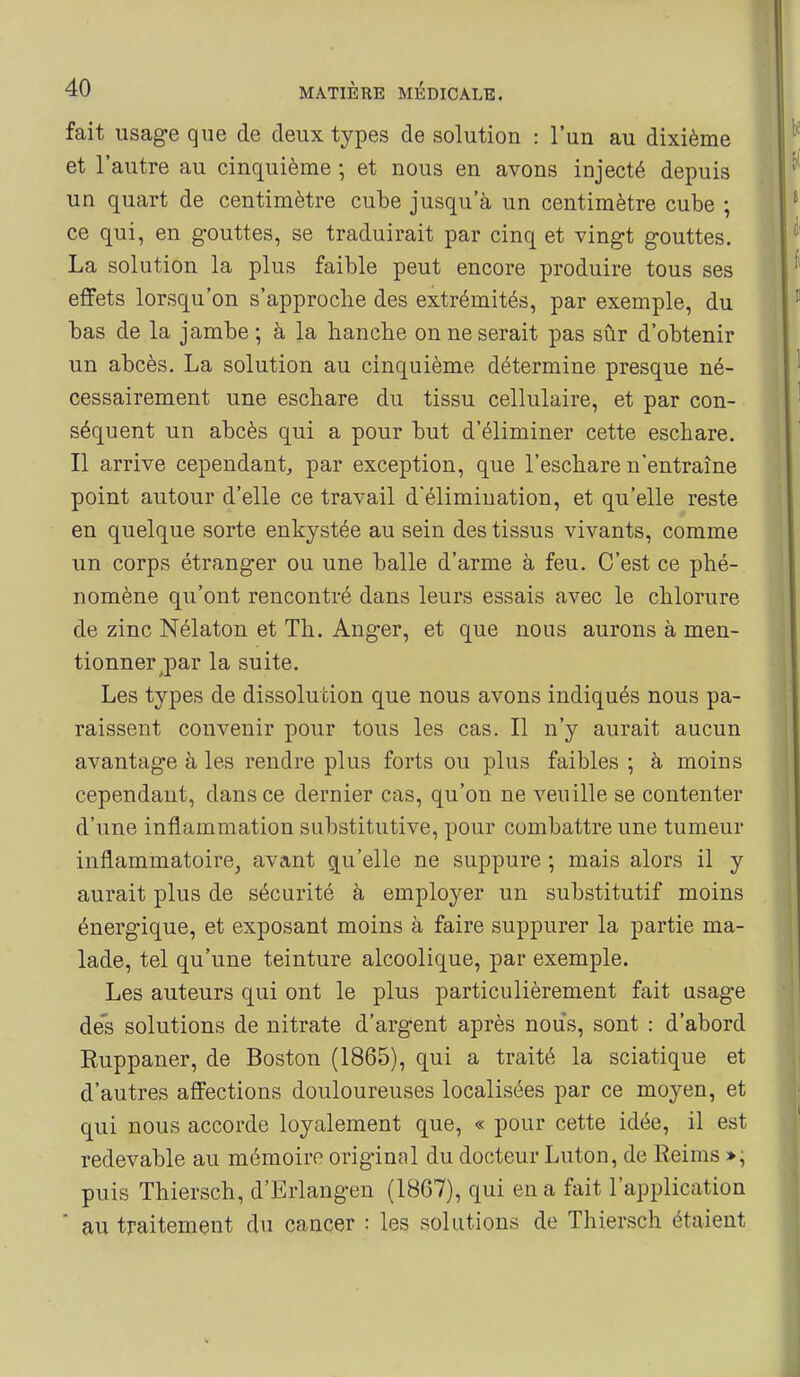 fait usage que de deux types de solution : l'un au dixième et l'autre au cinquième \ et nous en avons injecté depuis un quart de centimètre cube jusqu'à un centimètre cube ; ce qui, en gouttes, se traduirait par cinq et vingt gouttes. La solution la plus faible peut encore produire tous ses effets lorsqu'on s'approclie des extrémités, par exemple, du bas de la jambe ; à la hancbe on ne serait pas sûr d'obtenir un abcès. La solution au cinquième détermine presque né- cessairement une escbare du tissu cellulaire, et par con- séquent un abcès qui a pour but d'éliminer cette eschare. Il arrive cependant, par exception, que l'eschare n'entraîne point autour d'elle ce travail d'élimination, et qu'elle reste en quelque sorte enkystée au sein des tissus vivants, comme un corps étranger ou une balle d'arme à feu. C'est ce phé- nomène qu'ont rencontré dans leurs essais avec le chlorure de zinc Nélaton et Th. Anger, et que nous aurons à men- tionner ^par la suite. Les types de dissolution que nous avons indiqués nous pa- raissent convenir pour tous les cas. Il n'y aurait aucun avantage à les rendre plus forts ou plus faibles ; à moins cependant, dans ce dernier cas, qu'on ne veuille se contenter d'une inflammation substitutive, pour combattre une tumeur inflammatoire^ avant qu'elle ne suppure ; mais alors il y aurait plus de sécurité à employer un substitutif moins énergique, et exposant moins à faire suppurer la partie ma- lade, tel qu'une teinture alcoolique, par exemple. Les auteurs qui ont le plus particulièrement fait usage des solutions de nitrate d'argent après nous, sont : d'abord Ruppaner, de Boston (1865), qui a traité la sciatique et d'autres affections douloureuses localisées par ce moyen, et qui nous accorde loyalement que, « pour cette idée, il est redevable au mémoire original du docteur Luton, de Reims »; puis Thiersch, d'Erlangen (1867), qui en a fait l'application ' au traitement du cancer : les solutions de Thiersch étaient