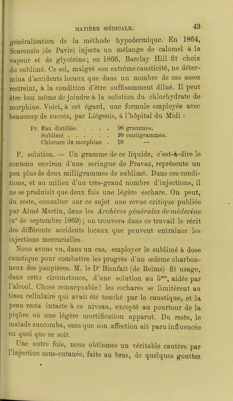 généralisation de la méthode hypodermique. En 1864, Scarenzio (de Pavie) injecta un mélang-e de calomel à la vapeur et de glycérine; en 1866, Barclay Hill fit choix du sublimé. Ce sel, malgré son extrême causticité, ne déter- mina d'accidents locaux que dans un nombre de cas assez restreint, à la condition d'être suffisamment dilué. Il peut être bon même de joindre à la solution du chlorhydrate de morphine. Voici, à cet égard, une formule employée avec beaucoup de succès, par Liégeois, h l'hôpital du Midi : Pr. Eau distillée 90 grammes. Sublimé âO centigrammes. Chlorure de morphine . 10 — F. solution. — Un gramme de ce liquide, c'est-à-dire le contenu environ d'une seringue de Pravaz, représente un peu plus de deux milligrammes de sublimé. Dans ces condi- tions, et au milieu d'un très-grand nombre d'injections, il ne se produisit que deux fois une légère eschare. On peut, du reste, consulter sur ce sujet une revue critique publiée par Aimé Martin, dans les Archives générales de médecine (n° de septembre 1869) ; ou trouvera dans ce travail le récit des différents accidents locaux que peuvent entraîner les injections mercurielles. Nous avons vu, dans un cas, employer le sublimé à dose caustique pour combattre les progrès d'un œdème charbon- neux des paupières. M. le D' Bienfait (de Reims) fit usage, dans cettâ circonstance, d'une solution au 5% aidée par l'alcool. Chose remarquable! les eschares se limitèrent au tissu cellulaire qui avait été touché par le caustique, et la peau resta intacte à ce niveau, excepté au pourtour de la piqûre où une légère mortification apparut. Du reste, le malade succomba, sans que son affection ait paru influencéo en quoi que ce soit. Une autre fois, nous obtînmes un véritable cautère par l'injection sous-cutanée, faite au bras, de quelques gouttes