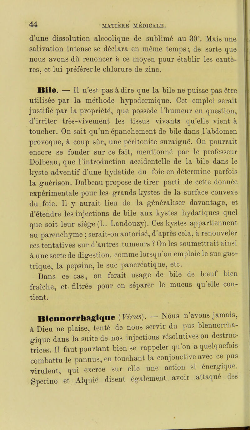 d'une dissolution alcoolique de sublimé au 30^ Mais une salivation intense se déclara en même temps ; de sorte que nous avons du renoncer à ce moyen pour établir les cautè- res, et lui préférer le chlorure de zinc. mie. — Il n'est pas à dire que la bile ne puisse pas être utilisée par la méthode hypodermique. Cet emploi serait justifié par la propriété, que possède l'humeur en question, d'irriter très-vivement les tissus vivants qu'elle vient à toucher. On sait qu'un épanchement de bile dans l'abdomen provoque, h coup sûr, une péritonite suraiguë. On pourrait encore se fonder sur ce fait, mentionné par le professeur Dolbeau, que l'introduction accidentelle de la bile dans le kyste adventif d'une hydatide du foie en détermine parfois la guérison. Dolbeau propose de tirer parti de cette donnée expérimentale pour les grands kystes de la surface convexe du foie. Il y aurait lieu de la généraliser davantage, et d'étendre les injections de bile aux kystes hydatiques quel que soit leur siège (L. Landouzy). Ces kystes appartiennent au parenchyme ; serait-on autorisé, d'après cela, à renouveler ces tentatives sur d'autres tumeurs ? On les soumettrait ainsi à une sorte de digestion, comme lorsqu'on emploie le suc gas- trique, la pepsine, le suc pancréatique, etc. Dans ce cas, on ferait usage de bile de bœuf bien fraîche, et filtrée pour en séparer le mucus qu'elle con- tient. Blennorrbasiqiie [Virus). — Nous n'avons jamais, à Dieu ne plaise, tenté de nous servir du pus blennorrha- gique dans la suite de nos injections résolutives ou destruc- trices. Il faut pourtant bien se rappeler qu'on a quelquefois combattu le pannus, en touchant la conjonctive avec ce pus virulent, qui exerce sur elle une action si énergique. Sperino et Alquié disent également avoir attaqué des