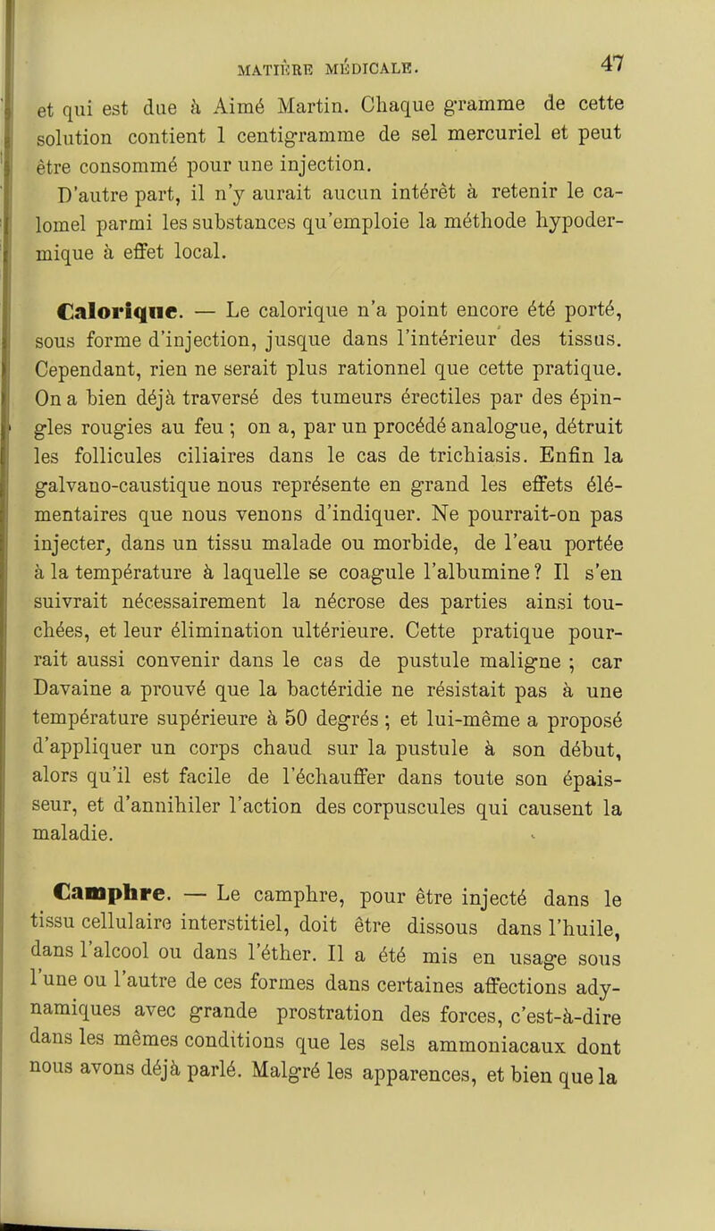 et qui est due à Aimé Martin. Chaque g-ramme de cette solution contient 1 centigramme de sel mercuriel et peut être consommé pour une injection. D'autre part, il n'y aurait aucun intérêt à retenir le ca- lomel parmi les substances qu'emploie la méthode hypoder- mique à effet local. Calorique. — Le calorique n'a point encore été porté, sous forme d'injection, jusque dans l'intérieur des tissas. Cependant, rien ne serait plus rationnel que cette pratique. On a hien déjà traversé des tumeurs érectiles par des épin- gles rougies au feu ; on a, par un procédé analogue, détruit les follicules ciliaires dans le cas de trichiasis. Enfin la galvano-caustique nous représente en grand les effets élé- mentaires que nous venons d'indiquer. Ne pourrait-on pas injecter^ dans un tissu malade ou morbide, de l'eau portée à la température à laquelle se coagule l'albumine ? Il s'en suivrait nécessairement la nécrose des parties ainsi tou- chées, et leur élimination ultérieure. Cette pratique pour- rait aussi convenir dans le cas de pustule maligne ; car Davaine a prouvé que la bactéridie ne résistait pas à une température supérieure à 50 degrés ; et lui-même a proposé d'appliquer un corps chaud sur la pustule à son début, alors qu'il est facile de l'échauffer dans toute son épais- seur, et d'annihiler l'action des corpuscules qui causent la maladie. Camphre. — Le camphre, pour être injecté dans le tissu cellulaire interstitiel, doit être dissous dans l'huile, dans l'alcool ou dans l'éther. Il a été mis en usage sous l'une ou l'autre de ces formes dans certaines affections ady- namiques avec grande prostration des forces, c'est-à-dire dans les mêmes conditions que les sels ammoniacaux dont nous avons déjà parlé. Malgré les apparences, et bien que la