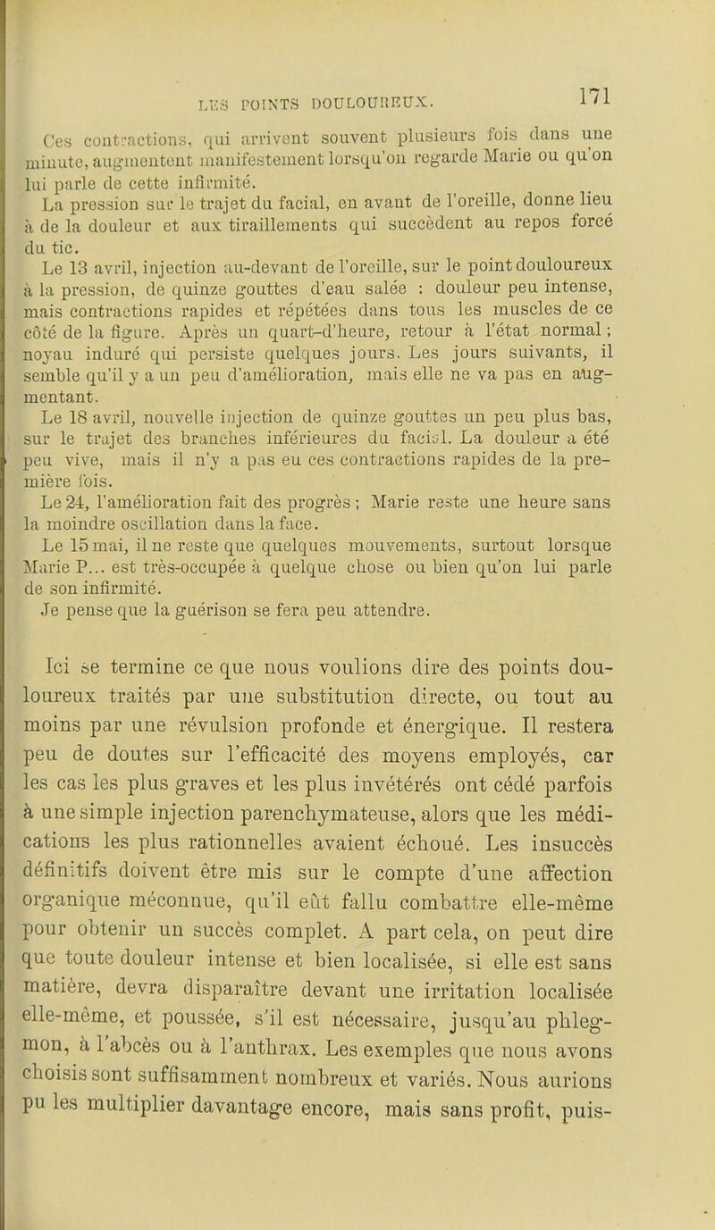 Ces conti-actions, qui arrivent souvent plusieurs fois dans une minute, augmentent manifestement lorsqu'on regarde Marie ou qu'on lui parle de cette infirmité. La pression sur le trajet du facial, en avant de l'oreille, donne lieu à de la douleur et aux tiraillements qui succèdent au repos forcé du tic. Le 13 avril, injection au-devant de l'oreille, sur le point douloureux à la pression, de quinze gouttes d'eau salée : douleur peu intense, mais contractions rapides et répétées dans tous les muscles de ce côté de la figure. Après un quart-d'heure, retour à l'état normal ; noyau induré qui persiste quelques jours. Les jours suivants, il semble qu'il y a un peu d'amélioration, mais elle ne va pas en aug- mentant. Le 18 avril, nouvelle injection de quinze gouttes un peu plus bas, sur le trajet des branches inférieures du faciul. La douleur a été peu vive, mais il n'y a pas eu ces contraetions rapides de la pre- mière fois. Le 24, l'amélioration fait des progrès ; Marie reste une heure sans la moindre oscillation dans la face. Le 15 mai, il ne reste que quelques mouvements, surtout lorsque Marie P... est très-occupée à quelque chose ou bien qu'on lui parle de son infirmité. Je pense que la guérison se fera peu attendre. Ici se termine ce que nous voulions dire des points dou- loureux traités par une substitution directe, ou tout au moins par une révulsion profonde et énergique. Il restera peu de doutes sur l'efficacité des moyens employés, car les cas les plus graves et les plus invétérés ont cédé parfois à une simple injection parencliymateuse, alors que les médi- cations les plus rationnelles avaient échoué. Les insuccès définitifs doivent être mis sur le compte d'une affection organique méconnue, qu'il eCit fallu combattre elle-même pour obtenir un succès complet. A part cela, on peut dire que toute douleur intense et bien localisée, si elle est sans matière, devra disparaître devant une irritation localisée elle-même, et poussée, s'il est nécessaire, jusqu'au phleg- mon, à l'abcès ou à l'anthrax. Les exemples que nous avons choisis sont suffisamment nombreux et variés. Nous aurions pu les multiplier davantage encore, mais sans profit, puis-