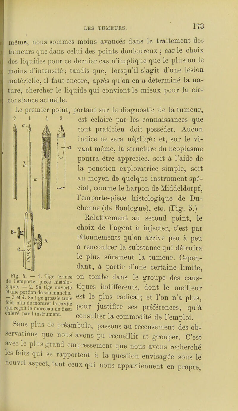 même, nous sommes moins avancés dans le traitement des tumeurs que dans celui des points douloureux ; car le choix les liquides pour ce dernier cas n'implique que le plus ou le moins d'intensité; tandis que, lorsqu'il s'ag'it d'une lésion matérielle, il fciut encore, après qu'on en a déterminé la na- t are, chercher le liquide qui convient le mieux pour la cir- constance actuelle. Le premier point, portant sur le diagnostic de la tumeur, 4 -CL 1I| est éclairé par les connaissances que tout praticien doit posséder. Aucun indice ne sera nég-ligé ; et, sur le vi- vant même, la structure du néoplasme pourra être appréciée, soit à l'aide de la ponction exploratrice simple, soit au moyen de quelque instrument spé- cial, comme le harpon de Middeldorpf, l'emporte-pièce histologique de Du- chenne (de Boulogne), etc. (Fig. 5.) Relativement au second point, le choix de l'agent à injecter, c'est par tâtonnements qu'on arrive peu à peu à rencontrer la substance qui détruira le plus sûrement la tumeur. Cepen- dant, à partir d'une certaine limite, Fig. 5.-1. Tige fermée OU tombe dans le groupe des caus- de l'emporte-pièce histolo- . or. gique. — 2. Sa tige ouverte tiques indifférents, dout le meilleur et une portion de son manche. u. -i i t i - 3 et 4. Sa tige grossie trois ^st le plus radical; et Ion n a plus, fois, afin de montrer la cavité • qui reçoit le morceau de tissu P°^^ justiùer ses préférences, qu à enlevé par l'instrument. consulter la commodité de l'emploi. Sans plus de préambule, passons au recensement des ob- servations que nous avons pu recueillir et grouper. C'est avec le plus grand empressement que nous avons recherché les faits qui se rapportent à la question envisagée sous le nouvel aspect, tant ceux qui nous appartiennent en propre,